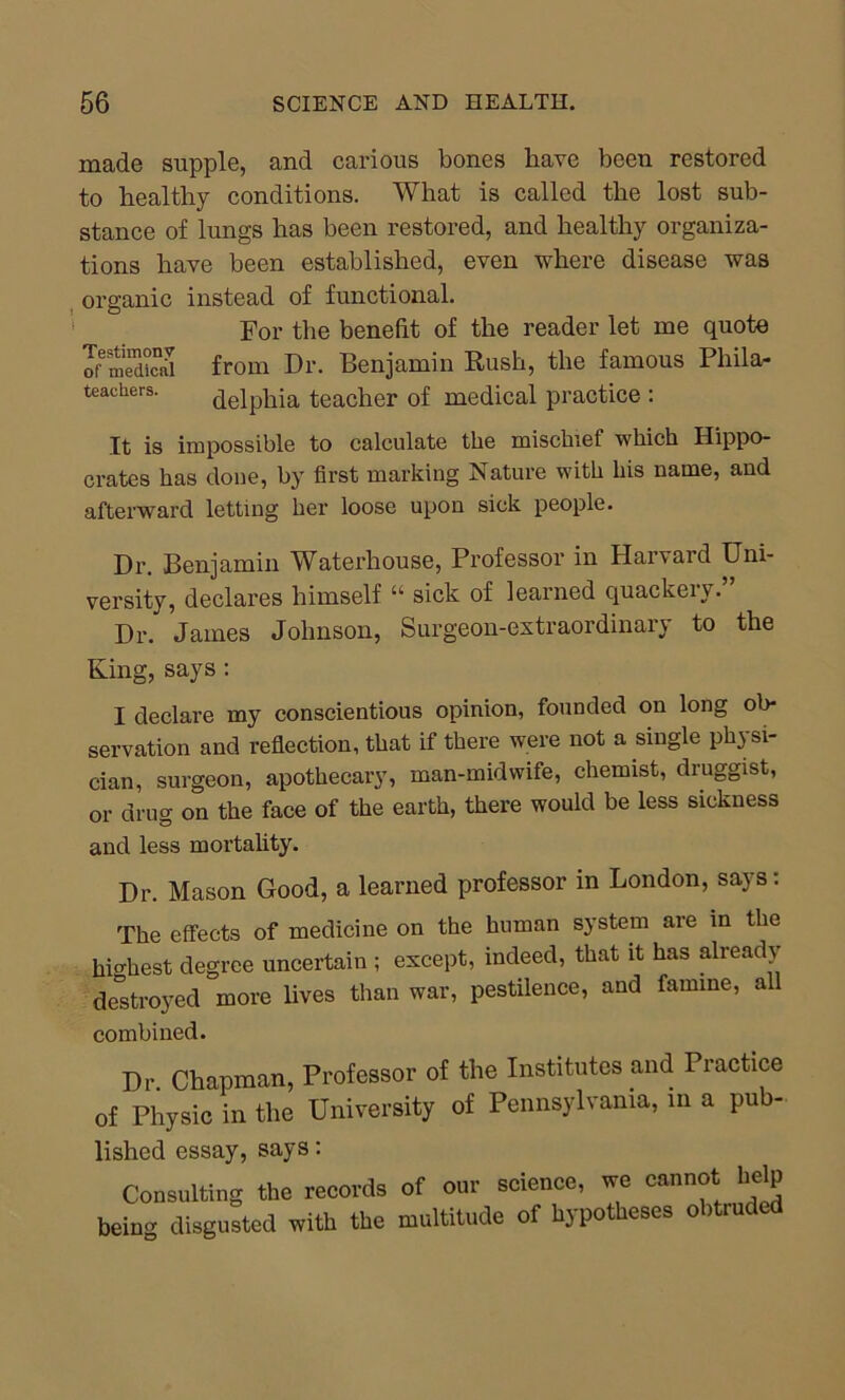 made supple, and carious bones have been restored to healthy conditions. What is called the lost sub- stance of lungs has been restored, and healthy organiza- tions have been established, even where disease was organic instead of functional. For the benefit of the reader let me quote ^medical from Dr. Benjamin Rush, the famous Pliila- teache;rs. delphia teacher of medical practice : It is impossible to calculate the mischief which Hippo- crates has done, by first marking Nature with his name, and afterward letting her loose upon sick people. Dr. Benjamin Waterhouse, Professor in Harvard Uni- versity, declares himself “ sick of learned quackery. Dr. James Johnson, Surgeon-extraordinary to the King, says: I declare my conscientious opinion, founded on long ob- servation and reflection, that if there were not a single physi- cian, surgeon, apothecary, man-midwife, chemist, druggist, or drug on the face of the earth, there would be less sickness and less mortality. Dr. Mason Good, a learned professor in London, says: The effects of medicine on the human system are in the highest degree uncertain ; except, indeed, that it has already destroyed more lives than war, pestilence, and famine, all combined. Dr Chapman, Professor of the Institutes and Piactice of Physic in the University of Pennsylvania, in a pub- lished essay, says: Consulting the records of our science, we cannot help being disgusted with the multitude of hypotheses obtruded