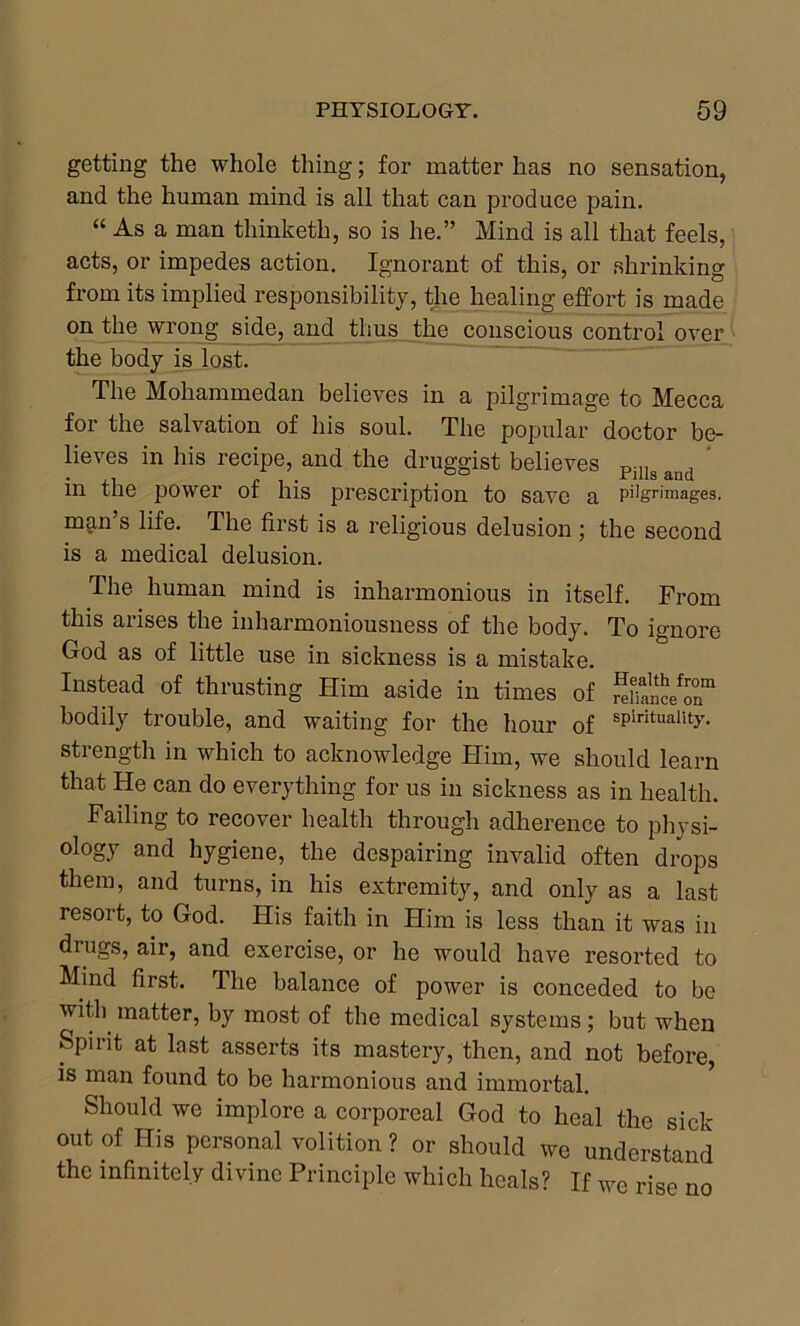 getting the whole thing; for matter has no sensation, and the human mind is all that can produce pain. “ As a man thinketh, so is he.” Mind is all that feels, acts, or impedes action. Ignorant of this, or shrinking from its implied responsibility, the healing effort is made on the wrong side, and thus the conscious control over the body is lost. The Mohammedan believes in a pilgrimage to Mecca for the salvation of his soul. The popular doctor be- lieves in his recipe, and the druggist believes Pjlls aud in the power of his prescription to save a p%rimages. man’s life. The first is a religious delusion ; the second is a medical delusion. The human mind is inharmonious in itself. From this arises the inharmoniousness of the body. To ignore God as of little use in sickness is a mistake. Instead of thrusting Him aside in times of renance^n” bodily trouble, and waiting for the hour of sPirituality- strength in which to acknowledge Him, we should learn that He can do everything for us in sickness as in health. Failing to recover health through adherence to physi- ology and hygiene, the despairing invalid often drops them, and turns, in his extremity, and only as a last resort, to God. His faith in Him is less than it was in drugs, air, and exercise, or he would have resorted to Mind first. The balance of power is conceded to be with matter, by most of the medical systems; but when Spirit at last asserts its mastery, then, and not before, is man found to be harmonious and immortal. Should we implore a corporeal God to heal the sick out of His personal volition ? or should we understand the infinitely divine Principle which heals? If we rise no