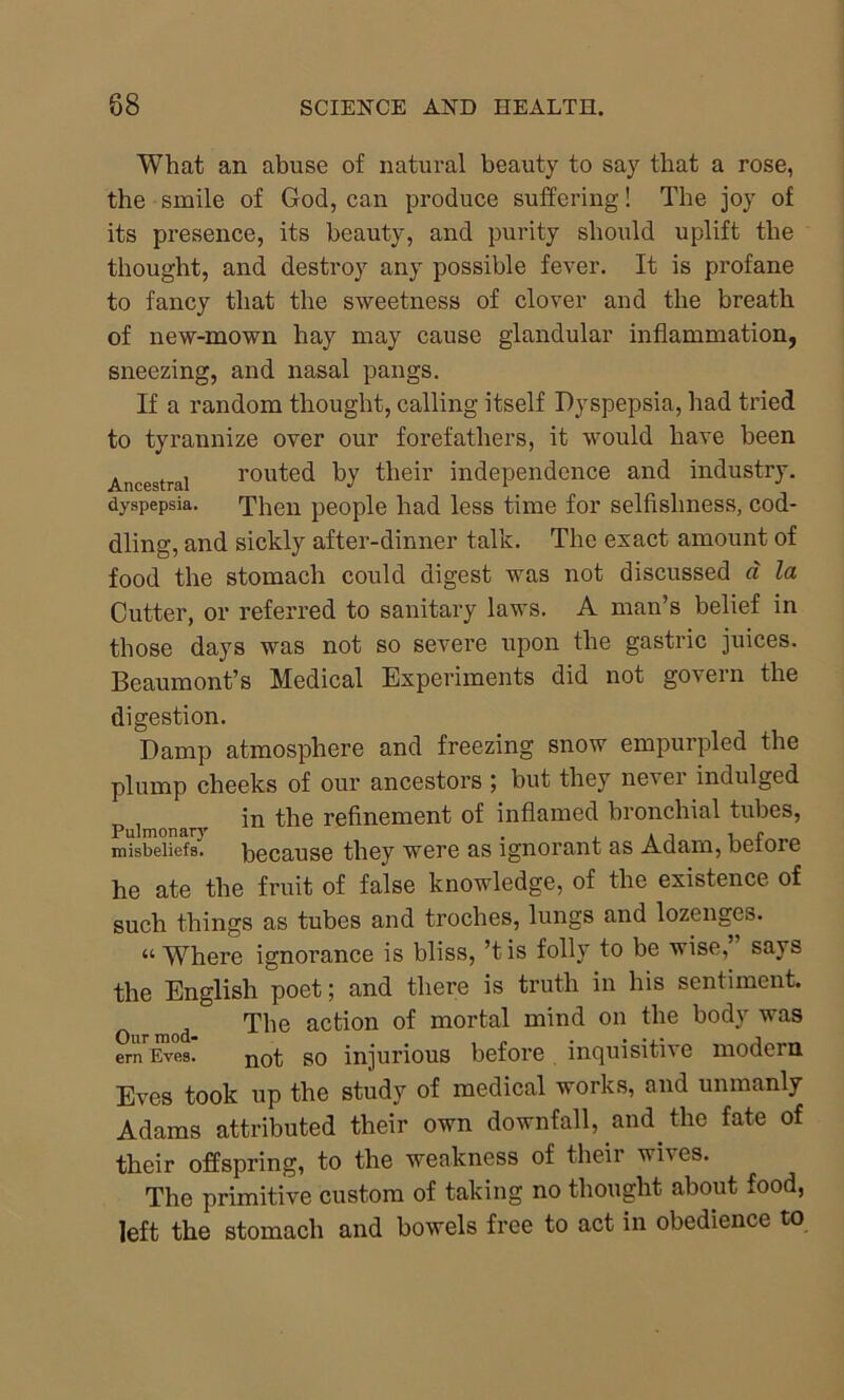 What an abuse of natural beauty to say that a rose, the smile of God, can produce suffering! The joy of its presence, its beauty, and purity should uplift the thought, and destroy any possible fever. It is profane to fancy that the sweetness of clover and the breath of new-mown hay may cause glandular inflammation, sneezing, and nasal pangs. If a random thought, calling itself Dyspepsia, had tried to tyrannize over our forefathers, it would have been Ancestral routed by their independence and industry, dyspepsia. Then people had less time for selfishness, cod- dling, and sickly after-dinner talk. The exact amount of food the stomach could digest was not discussed d la Cutter, or referred to sanitary laws. A man’s belief in those days was not so severe upon the gastric juices. Beaumont’s Medical Experiments did not govern the digestion. Damp atmosphere and freezing snow empurpled the plump cheeks of our ancestors ; but they never indulged p j in the refinement of inflamed bronchial tubes, misbeliefs, because they were as ignorant as Adam, before he ate the fruit of false knowledge, of the existence of such things as tubes and troches, lungs and lozenges. “Where ignorance is bliss, ’tis folly to be wise, says the English poet; and there is truth in his sentiment. 0 mod The acfci°n °f mortal 011 ^ie body wa9 ern Eves. not so injurious before incjuisitiv e modern. Eves took up the study of medical works, and unmanly Adams attributed their own downfall, and the fate of their offspring, to the weakness of their wh es. The primitive custom of taking no thought about food, left the stomach and bowels free to act in obedience to