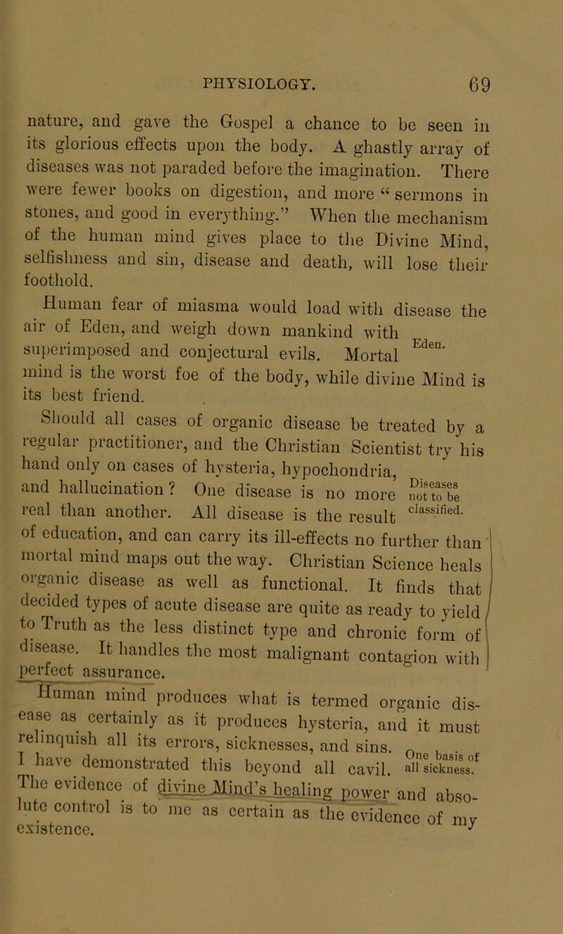 nature, and gave the Gospel a chance to be seen in its glorious effects upon the body. A ghastly array of diseases was not paraded before the imagination. There were fewer books on digestion, and more “ sermons in stones, and good in everything.” When the mechanism of the human mind gives place to the Divine Mind, selfishness and sin, disease and death, will lose their foothold. Human fear of miasma would load with disease the air of Eden, and weigh down mankind with superimposed and conjectural evils. Mortal Eden' mind is the worst foe of the body, while divine Mind is its best friend. Should all cases of organic disease be treated by a legulai piactitioner, and the Christian Scientist try his hand only on cases of hysteria, hypochondria, and hallucination? One disease is no more SftoTe real than another. All disease is the result classified- of education, and can carry its ill-effects no further than mortal mind maps out the way. Christian Science heals organic disease as well as functional. It finds that j decided types of acute disease are quite as ready to yield to Truth as the less distinct type and chronic form of disease. It handles the most malignant contagion with perfect assurance. Human mind produces what is termed organic dis- ease as certainly as it produces hysteria, and it must relinquish all its errors, sicknesses, and sins. 0 ... haye demonstrated this beyond all cavil. a11 sickness!* The evidence of diyhmJHindjs hcaling power and abso- lute control is to me as certain as the evidence of my evisffmnp J