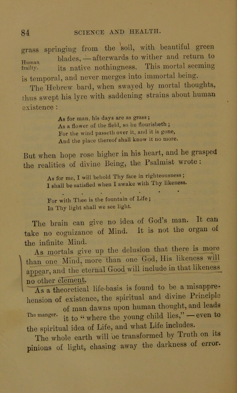 grass springing from the soil, with beautiful gieen blades, — afterwards to wither and return to frailty. its native nothingness. This mortal scemm0 is temporal, and never merges into immortal being. The Hebrew bard, when swayed by mortal thoughts, thus swept his lyre with saddening strains about human existence : As for man, his days are as grass; As a flower of the field, so he flourisheth ; Eor the wind passetli over it, and it is gone, And the place thereof shall know it no more. But when hope rose higher in his heart, and he grasped the realities of divine Being, the Psalmist wrote : As for me, I will behold Thy face in righteousness; I shall be satisfied when I awake with Thy likeness. , . • • For with Thee is the fountain of Life; In Thy light shall we see light. The brain can give no idea of God’s man. It can take no cognizance of Mind. It is not the organ of the infinite Mind. As mortals give up the delusion that there is moic 1 than one Mind, more than one God, His likeness will appear, and the eternal Good will include in that likeness^ no other element. As a theoretical life-basis is found to be a misappre- hension of existence, the spiritual and divine Principle of man dawns upon human thought, and leads The manger. ,fc ^ {{ whefe the young child lies,” — even to the spiritual idea of Life, and what Life includes. The whole earth will be transformed by Truth on its pinions of light, chasing away the darkness of error.