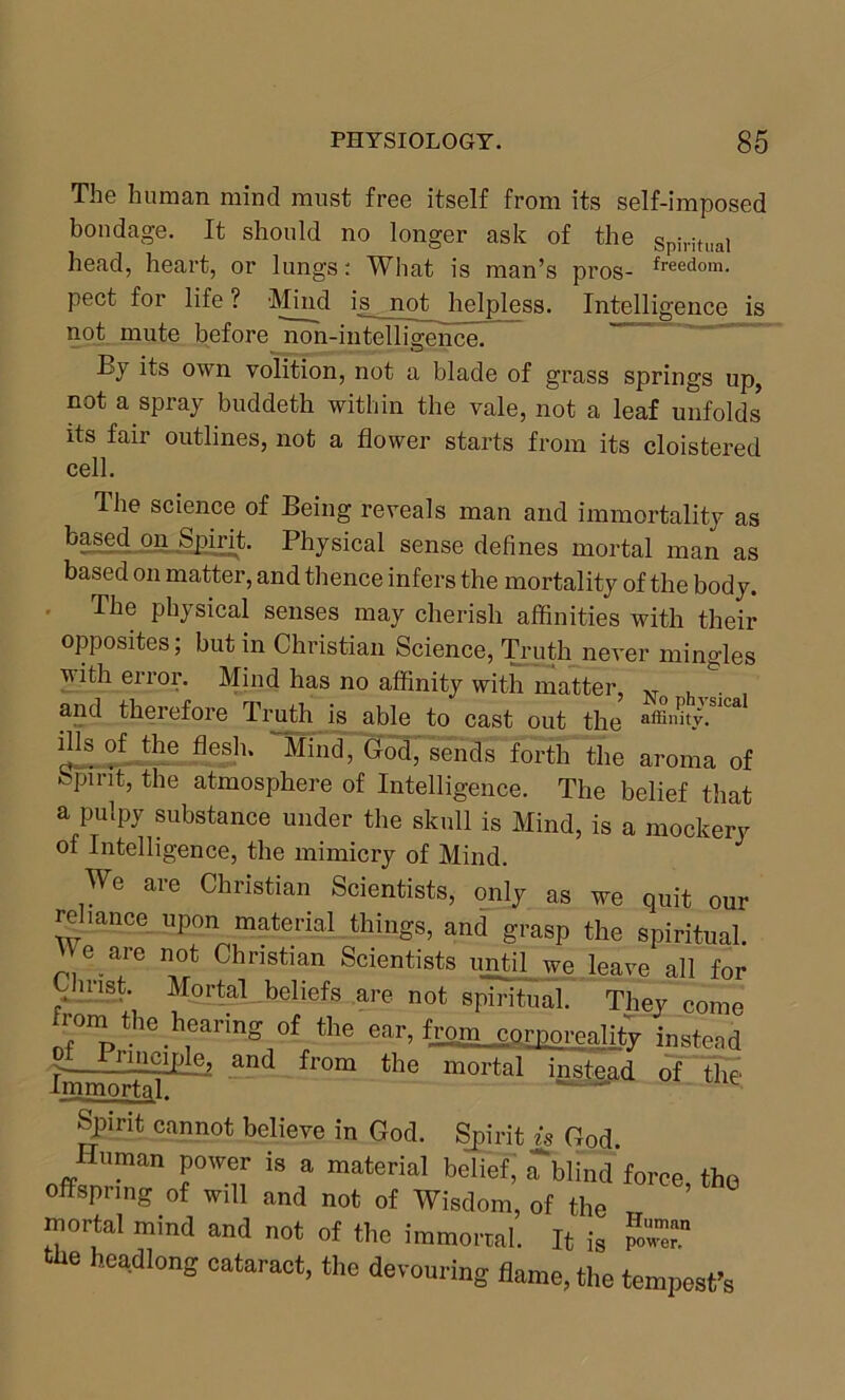 The human mind must free itself from its self-imposed bondage. It should no longer ask of the spiritual head, heart, or lungs: What is man’s pros- freedom- pect for life ? Mind is^ not helpless. Intelligence is not mute before non-intelligence. By its own volition, not a blade of grass springs up, not a spray buddeth within the vale, not a leaf unfolds its fair outlines, not a flower starts from its cloistered cell. The science of Being reveals man and immortality as based on Spirit. Physical sense defines mortal man as based on matter, and thence infers the mortality of the body. The physical senses may cherish affinities with their opposites, but in Christian Science, Truth never mingles with error. Mind has no affinity with matter, N .... and therefore Truth is able to cast out the «ffinky.Slca ills of the flesh. Mind, God, sends forth the aroma of Spirit, the atmosphere of Intelligence. The belief that a pulpy substance under the skull is Mind, is a mockery of Intelligence, the mimicry of Mind. We are Christian Scientists, only as we quit our reliance upon material things, and grasp the spiritual. e are not Christian Scientists until we leave all for P- U'1S'‘ Mortal beliefs are not spiritual. They come from the hearing of the ear, from corporeality instead ■>—. .riilcipfe_2 and from the mortal instead of the Spirit cannot believe in God. Spirit is God. Human power is a material belief, iTblind force, the offspring of will and not of Wisdom, of the mortal mind and not of the immortal. It is the headlong cataract, the devouring flame, the tempest's