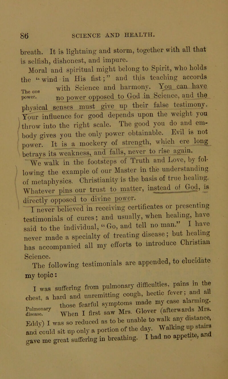 breath. It is lightning and storm, together with all that is selfish, dishonest, and impure. Moral and spiritual might belong to Spirit, who holds the “ wind in His fist;” and this teaching accords The one with Science and harmony. You can have power. j^q power opposed to God in Science, and the physical senses must give up their false testimony. Your influence for good depends upon the weight you throw into the right scale. The good you do and em- body gives you the only power obtainable. Evil is not power. It is a mockery of strength, which ere long betrays its weakness, and falls, never to rise again. We walk in the footsteps of Truth and Love, by fol- lowing the example of our Master in the understanding of metaphysics. Christianity is the basis of true healing. Whatever pins our trust to matter, instead of God, is directly opposed to divine power. I never believed in receiving certificates or presenting testimonials of cures; and usually, when healing, have said to the individual, “Go, and tell no man.” I have never made a specialty of treating disease; but healing has accompanied all my efforts to introduce Christian The following testimonials are appended, to elucidate my topic: I was suffering from pulmonary difficulties, pains in the chest, a hard and unremitting cough, hectic fever; and all _ those fearful symptoms made my case abimin0. EE7 When I first saw Mrs. Glover (afterwards Mrs. Eddv) I was so reduced as to be unable to walk any distance and could sit up only a portion of the day. Walking up stems crave me great suffering in breathing. I had no appetite, and