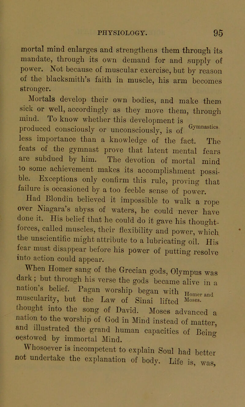 mortal mind enlarges and strengthens them through its mandate, through its own demand for and supply of power. Not because of muscular exercise, but by reason of the blacksmith’s faith in muscle, his arm becomes stronger. Mortals develop their own bodies, and make them sick or well, accordingly as they move them, through mind. To know whether this development is produced consciously or unconsciously, is of Gymnastlcs less importance than a knowledge of the fact. The feats of the gymnast prove that latent mental fears are subdued by him. The devotion of mortal mind to some achievement makes its accomplishment possi- ble. Exceptions only confirm this rule, proving that failure is occasioned by a too feeble sense of power. Had Blondin believed it impossible to walk a rope over Niagara’s abyss of waters, he could never have done it. His belief that he could do it gave his thought- forces, called muscles, their flexibility and power, which the unscientific might attribute to a lubricating oil. His fear must disappear before his power of putting resolve into action could appear. When Homer sang of the Grecian gods, Olympus was dark; but through his verse the gods became alive in a nation’s belief. Pagan worship began with Homer and muscularity, but the Law of Sinai lifted Moses- ‘ thought into the song of David. Moses advanced a nation to the worship of God in Mind instead of matter, and illustrated the grand human capacities of Beiim oestowed by immortal Mind. Whosoever is incompetent to explain Soul had better not undertake the explanation of body. Life is, was,
