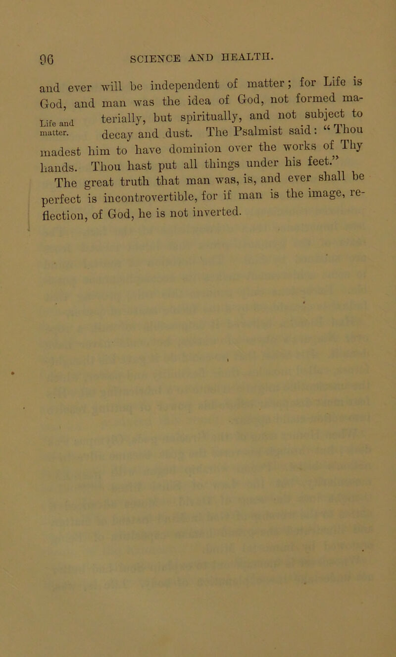 and ever will be independent of matter; for Life is God, and man was the idea of God, not formed ma- Life and terially, but spiritually, and not subject to matter. decay and dust. The Psalmist said: “Thou madest him to have dominion over the works of^Thy hands. Thou hast put all things under his feet.” The great truth that man was, is, and ever shall be perfect is incontrovertible, for if man is the image, re- flection, of God, he is not inverted.