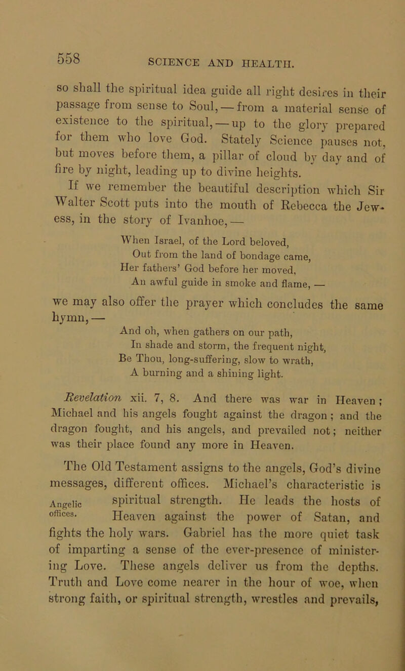 so shall the spiritual idea guide all right desires in their passage from sense to Soul, —from a material sense of existence to the spiritual, —up to the glory prepared for them who love God. Stately Science pauses not, but moves before them, a pillar of cloud by day and of fire by night, leading up to divine heights. If we remember the beautiful description which Sir Walter Scott puts into the mouth of Rebecca the Jew* ess, in the story of Ivanhoe, — When Israel, of the Lord beloved, Out from the land of bondage came, Her fathers’ God before her moved, An awful guide in smoke and flame, — we may also offer the prayer which concludes the same hymn, — And oh, when gathers on our path, In shade and storm, the frequent night, Be Thou, long-suffering, slow to wrath, A burning and a shining light. Revelation xii. i, 8. And there was war in Heaven ; Michael and his angels fought against the dragon ; and the dragon fought, and his angels, and prevailed not; neither was their place found an}^ more in Heaven. The Old Testament assigns to the angels, God’s divine messages, different offices. Michael’s characteristic is Angelic spiritual strength. He leads the hosts of offices. Heaven against the power of Satan, and fights the holy wars. Gabriel has the more quiet task of imparting a sense of the ever-presence of minister- ing Love. These angels deliver us from the depths. Truth and Love come nearer in the hour of woe, when strong faith, or spiritual strength, wrestles and prevails,