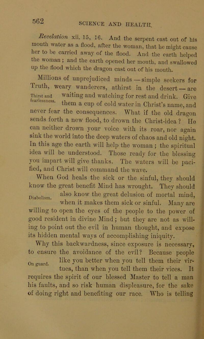 SCIENCE AND HEALTH. Revelation xii. 15, 16. And the serpent cast out of his mouth water as a flood, after the woman, that he might cause her to be carried away of the flood. And the earth helped the woman; and the earth opened her mouth, and swallowed up the flood which the dragon cast out of his mouth. Millions of unprejudiced minds — simple seekers for Tiuth, weary wanderers, athirst in the desert — are Thirst and waiting and watching for rest and drink. Give ear essness. them a cup of cold water in Christ’s name, and never fear the consequences. What if the old dragon sends forth a new flood,, to drown the Christ-idea ? Re can neither drown your voice with its roar, nor again sink the world into the deep waters of chaos and old night. In this age the earth will help the woman; the spiritual idea will be understood. Those ready for the blessing you impart will give thanks. The waters will be paci- fied, and Christ will command the wave. When God heals the sick or the sinful, they should know the great benefit Mind has wrought. They should Diabolism also ^now the great delusion of mortal mind, when it makes them sick or sinful. Many are willing to open the eyes of the people to the power of good resident in divine Mind; but they are not as will- ing to point out the evil in human thought, and expose its hidden mental ways of accomplishing iniquity. Why this backwardness, since exposure is necessary, to ensure the avoidance of the evil? Because people On guard ^e y°u better when you tell them their vir- tues, than when you tell them their vices. It requires the spirit of our blessed Master to tell a man his faults, and so risk human displeasure, for the sake of doing right and benefiting our race. Who is telling