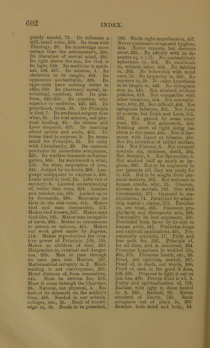 purely mental, 79. Its influence a still, small voice, 219. Its issue with Theology, 20. Its knowledge more certain than the astronomer’s, 250. Its liberation of mortal mind, 283. Its light above the sun, for God is its light, 550. Its medicine is spirit- ual, 456, 457. Its mission, 1. Its obstetrics to be taught, 459. Its opponents uncharitable, 300. Its opponents have nothing better to otter, 300. Its pharmacy moral, in- tellectual, spiritual, 456. Its plat- form, 225-235. Its practice, why superior to medicine, 420, 421. It's priesthood, what, 35. Its Principle is God, 7. Its profound surgery dues what, 51. Its real mission, not phy- sical healing, 43. Its silence and Love eloquent, 410. Its teaching about spirits and souls, 462. Its terms hard to express, 9. Its terms stand for Principle, 21. Its unity with Christianity, 29. Its vastness precludes its immediate acceptance, 225. Its warfare demands self-abne- gation, 560. Its watchword is what, 135. Its wine, inspiration of love, 341. Judged by its fruits, 288. Lan- guage inadequate to express it, 295. Leads mind to God, 55. Lifts veil of mystery, 8. Limited understanding of, better than none, 224. Loathes and rebukes sin, 335. Looked up to by thousands, 289. Maintains its facts in the sick-room, 415. Makes God and man inseparable, 472. Makes God known, 587. Makes man God-like, 165. Makes man incapable of harm, 283. Makes no concessions to person or opinion, 453. Makes our work grow easier by degrees, 113. Makes reproduction the crea- tive power of Principle, 198, 199. Makes us children of God, 563. Malpractice in, criminal and danger- ous, 285. Man to pass through its open gate into Heaven, 527. Mathematical certainty in. 2. Mind- reading is not clairvoyance, 261. Moral distance of, from sensualism, 341. Must be striven for, 218. Must it come through the Churches, 25. Natural, not physical, 5. Na- ture of its demands on the author’s time, 460. Needed in our schools, colleges, etc., 35. Need of knowl- edge in, 35. Needs to be preached, 168. Needs right apprehension, 457. Never commends drugs and hygiene, 454. Never repents, but destroys error, 225. No affinity with its op- posites (q. v.) 71. No contradietorv aphorisms in, 304. No excellence in, without labor, 454. No falsities in, 292. No fellowship with mind cure, 79. No hypocrisy in, 225. No mystery in, 39. No other hypothesis to be taught in, 442. No retrograde step in, 240. Not attained without practice, 218. Not compatible with other vocations, 454. Not contradic- tory, why, 22. Not difficult, 458. Not egregious fallacies, 301. Not form or system, but Truth and Love, 331, 332. Not gained by some other road, 221. Not guesswork, 456. Nothing short of right doing has claim to the name, 445. Not in har- mony with liquor or tobacco, 450. Not the invention of infidel scoffers, 304. Not Platonic, 6. Not reverent towards sin, sickness, death, 294. Not Socratic, 6. Not Spencerian, 6. Not studied half as much as hy- giene, 380. Not to be explained to our patients till they are ready for it, 412. Not to be sought from per- sonal motives, 363. Not welcome to human creeds, why, 25. Obscure, abstract to mortals', 550. One with Christianity, 371. Opposed to ma- nipulation, 74. Paralyzed by admit- ting matter’s claims, 375. Parodies on, are what, 366. Possesses pro- phylactic and therapeutic arts, 368. Practicality its best argument, 300. Precluded from favor by its cost to human pride, 341. Precludes drugs and external applications, 453. Pre- eminently scientific, 17. Pride and fear unfit for, 336. Principle of, for all time, and is universal, 224. Promotes happiness in wedded life, 269, 270. Promotes health, etc., 20. Proof, not opinions, needed, 287. Proof of, in deeds, not words, 300. Proof of, seen in the good it does, 538, 539. Proposes to tight it out on this line, 488. Proves Mind is all, 3. Purity and spiritualization of, 168. Radiant with light to those healed by it, 550. Radical, 60. Raises standard of liberty, 123. Rank arrogance out of place in, 366- Reaches both mind and body, 5L