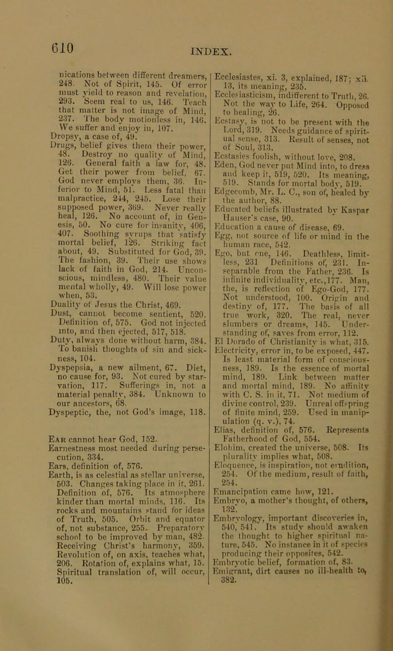 locations between different dreamers, 248. Not of Spirit, 145. Of error must yield to reason and revelation, 293. Seem real to us, 146. Teach that matter is not image of Mind, 237. The body motionless in, 146. We suffer and enjoy in, 107. Dropsy, a case of, 49. Drugs, belief gives them their power, 48. Destroy no quality of Mind, 126. General faith a law for, 48. Get their power from belief, 67. God never employs them, 36. In- ferior to Mind, 51*. Less fatal than malpractice, 244, 245. Lose their supposed power, 369. Never really heal, 126. No account of, in Gen- esis, 50. No cure for insanity, 406, 407. Soothing syrups that satisfy mortal belief, 126. Striking fact about, 49. Substituted for God, 39. The fashion, 39. Their use shows lack of faith in God, 214. Uncon- scious, mindless, 480. Their value mental wholly, 49. Will lose power when, 53. Duality of Jesus the Christ, 469. Dust, cannot become sentient, 520. Definition of, 575. God not injected into, and then ejected, 517, 518. Duty, always done without harm, 384. To banish thoughts of sin and sick- ness, 104. Dyspepsia, a new ailment, 67. Diet, no cause for, 93. Not cured by star- vation, 117. Sufferings in, not a material penalty, 384. Unknown to our ancestors, 68. Dyspeptic, the, not God’s image, 118. Ear cannot hear God, 152. Earnestness most needed during perse- cution, 334. Ears, definition of, 576. Earth, is as celestial ns stellar universe, 503. Changes taking place in it, 201. Definition of, 576. Its atmosphere kinder than mortal minds, 116. Its rocks and mountains stand for ideas of Truth, 505. Orbit and equator of, not substance, 255. Preparatory school to be improved by man, 482. Receiving Christ’s harmony, 359, Revolution of, on axis, teaches what, 206. Rotation of, explains what, 15. Spiritual translation of, will occur, 105. Ecclesiastes, xi. 3, explained, 187; xii. 13, its meaning, 235. Ecclesiasticism, indifferent to Truth, 26. Not the way to Life, 264. Opposed to healing, 26. Ecstasy, is not to be present with the Lord, 319. Needs guidance of spirit- ual sense, 313. Result of senses, not of Soul, 313. Ecstasies foolish, without love, 208. Eden, God never put Mind into, to dress and keep it, 519, 520. Its meaning, 519. Stands for mortal body, 519. Edgeeomb, Mr. L. C., son of, healed by the author, 88. Educated beliefs illustrated by Kaspar Hauser's case, 90. Education a cause of disease, 69. Egg, not source of life or mind in the human race, 542. Ego, but one, 146. Deathless, limit- less, 231 Definitions of, 231. In- separable from the Father, 236. Is infinite individuality, etc.,177. Man, the, is reflection of Ego-God, 177. Not understood, 100. Origin and destiny of, 177. The basis of all true work, 320. The real, never slumbers or dreams, 145. Under- standing of, saves from error, 112. El Dorado of Christianity is what, 315. Electricity, error in, to be exposed, 447. Is least material form of conscious- ness, 189. Is the essence of mortal mind, 189. Link between matter and mortal mind, 189. No affinity with C. S. in it, 71. Not medium of divine control, 239. Unreal offspring of finite mind, 259. Used in manip- ulation (q. v.), 74. Elias, definition of, 576. Represents Fatherhood of God, 554. Elohim, created the universe, 508. Its plurality implies what, 508. Eloquence, is inspiration, not emdition, 254. Of the medium, result of faith, 254. Emancipation came how, 121. Embrvo, a mother’s thought, of others, 132] Embryology, important discoveries in, 540, 541.' Its study should awaken the thought to higher spiritual na- ture, 545. No instance in it of species producing their opposites, 542. Kmbryotic belief, formation of, 83. Emigrant, dirt causes no ill-health to, 382.