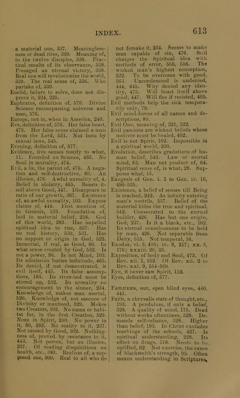 a material one, 337. Meaningless- ness ol dead riles, 33!). Meaning of, to the twelve disciples, 338. Prac- tical results of its observance, 338. Presaged an eternal victory, 338. Real one will revolutionize the world, 339. The real sense of, 336. Who partake of, 330. Euclid, failure to solve, does not dis- prove it, 224, 225. Euphrates, definition of, 576. Divine Science encompassing universe and man, 576. Europe, not in, when in America, 240. Eve, definition of, 576. Her false boast, 475. Her false sense claimed a man from the Lord, 531. Not bom by sexual laws, 545. Evening, definition of, 577. Evidence, live senses testify to what, 11. Founded on Science, 483. No Soul in mortality, 474. Evil, a lie, the parent of, 476. A nega- tion and self-destructive, 80. An illusion, 476. Awful unreality of, 4. Belief in idolatry, 465. Boasts it- self above Good, 447. Disappears in ratio of our growth, 367. Existence of, an awful unreality, 103. Expose claims of, 444. First mention of, in Genesis, 519. Foundation of, laid in material belief, 258. God of this world, 283. Lias impelled spiritual idea to rise, 557. Has no real history, 530, 531. Has no support or origin in God, 522. Immortal, if real, as Good, 80. In what sense created by God, 532. Is not a power, 86. Is not Mind, 103. Its admission buries infinitude, 465. Its denial, if not demonstrated, is evil itself, 445. Its false assump- tions, 183. Its river-bed must be stirred up, 532. Its unreality no encouragement to the sinner,'234. Knowledge of, makes man mortal, 520. Knowledge of, not essence of Divinity or manhood, 529. Makes two Creators, 302. No name or habi- tat for, in the first Creation, 529. None in Spirit, 230. No power in it, 80, 282. No reality to it, 237. Not caused by Good, 302. Nothing- ness of, proved by resistance to it, 443. Not person, but an illusion, 237. Of reading disquisitions on health, etc., 386. Realism of, a sup- posed one, 300. Real to all who do not forsake it, 234. Seems to make man capable of sin, 476. Still charges the Spiritual idea with methods of error, 555, 556. The wicked man’s highest conception, 222. To be overcome with good, 563. Uncondemned is undenied, 444, 445. Why denied any iden- tity, 475. Will boast itself above good, 447. Will flee if resisted, 405. Evil methods help the sick tempora- rily only, 79. Evil mind-forces of all names and de- scriptions, 80. Evil One, meaning of, 321, 322. Evil passions are wicked beliefs whose motives must be healed, 402. Evil is not Spirit, 102. Impossible in a spiritual world, 200. Evolution, describes gradations of hu- man belief, 543. Law of mortal mind, 83. Man not product of, 64. Spiritual sense of, is what, 28. Sup- poses what, 13. Exegesis of Gen. i. 1 to Gen. iv. 16, 496-535. Existence, a belief of senses till Being is reached, 242. As infinity entering man’s nostrils, 537. Belief of the material hides the true and spiritual, 542. Consecrated to the eternal builder, 426. Has but one origin, God, 237. Is it a blank, etc., 162. Its eternal consciousness to be held by man, 426. Not separable from Deity, 515. Not temporal, 16. Exodus, vi. 3, 495; iv. 8, 217; xx. 3, 176; xxxiii. 20, 33. Exposition, of body and Soul, 473. Of Rev. xii. 1, 552. Of Rev. xii. 2 to Rev. xxi. 9, 554-569. Eye, it never saw Spirit, 152. Eyes, definition of, 577. Failures, our, open blind eves, 440, 441. Faith, a chrysalis state of thought,etc., 193. A pendulum, if only a belief, 328. A quality of mind, 175. Dead without works oftentimes, 328. De- mands self-reliance, 328. Higher than belief, 193. In Christ excludes teachings of the schools, 427. Is spiritual understanding, 228. Its effect on drugs, 318. Needs to lie uplifted, 62 Not exercise, the cause of blacksmith’s strength, 95. Often means understanding in Scriptures,