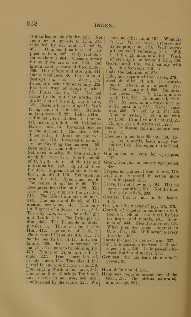 INDEX. is man losing his dignity, 520. Not room for an opposite to Him, 234. Offended by our material beliefs, 423. Omni-combinations of, ap- plied to Him, 462. Only real Sub- stance there is, 464. Opens our wav for us if we are sincere, 222. Our ignorance of, is cause of discord, 388. 389. Our refuge and strength, 441. Our sole reliance, 59. Perception of, destroys sin, sickness, death, 172. Personal in scieutilic sense only, 232. Practical way of denying, what, 98. Praise due to, 115. lieaclied better by thought than words, 318. Realization of, the only way to Life, 138. Reasons for accepting Abel’s of- fering, and not Cain’s 533. Reflects and expresses all, 227. Reflects Him- self in man, 176. Reflects the immor- tal, unerring, infinite, 489. Related to Nature, how, 13. Revealed Science to the author, 1. Revealed spirit, if not letter, to Jesus, ancient wor- thies, etc., 479. Revealed to us only by our forsaking the material, 158. Seen only in what reflects Him, 197. Self-existent, why, 185. Sends earthlv J discipline, why, 276. Sole Principle ‘ pf C..S., 3. Source of identity and individuality, 542. Spiritual love for, 463. Supreme fact about, is not form, but Mind, 152. Synonymous terms for, 461. Synonyms for, 9. The centre of all'being, 99. The good possible to Him only, 128. The lesser idea of, supports the greater, 511. The Life of animals and men, 542. The male and female of His creation are what, 145. The only intelligence of a flower or seed, 501. The only Life, 226. The only light and Truth, 238. The Principle of Man, 466. The Principle of Meta- physics, 5. There is none beside Him, 412. The source of C. 8., 7. The succor of His saints, 310,311. To be the one Pal her of His universal family, 568. To be understood by man, 99. Too pure to behold iniquity, 470. Triune or triple divine Prin- ciple, 227. True conception of, broadens man, 154. True idea of, im- parts life, and robs the grave, etc.,219. Unchanging Wisdom and Love, 307. Understanding of, brings Truth and Love nearer in our woe, 558, 559. Umliscerned by the senses, 225. We have no other mind, 101. What He is, 171. Who is Love, is represented as tempting man, 520. Will destroy all supposed suffering, 390. Will heal through man, now, 491. Work of eternity to understand Him, 308. God-inspired, the, walk, calmly with bleeding footsteps, 346. . Gods, the definition of, 578. Gold, how separated from dross, 276. Good, definition of, 578. Dishearten- ing to believe in an opposite, 379. Does not cause evil, 259. Immortal and eternal, 173. In Saxon, means God, 182, 226. Is immortal, whv, 173. Its maximum always met bv evil’s maximum, 283. Never causes evil, 258. No evil to it, 174, 226. None in matter, 7. No union with evil, 60. Primitive and natural, 21. ^ Right idea of, destroys evil, 220. Good, Dr. Mason, calls'medicine uncer- tain, 56. Goodness, alone is sufficient, 308. Ev- ery step towards, leads away from matter, 109. Not equal to the Good, 171. ’ Graham ism, no cure for dyspepsia, Grant,, Gen., his famous sayings quoted, Grapes, not gathered from thorns, 172. Gratitude expressed in action more than in speech, 309. Grave, fear of, how met, 424. Has no power over Mind, 187. Not the limit of ghostly beliefs, 299. Greater, the, is not in the lesser, 463. Grief, not the master of joy, 375. 376. Growth, of vegetation not due to voli- tion, 85. Should be natural, by bet- ter health and morals, 481. Slow- ness of, 344. Steadfastness of, 326. What promotes rapid progress in C. S , 491, 492. Will occur in every direction, 405. Guests pledged in a cup of wine, 337. Gulf, is impassable between C. S. and superstition, 249. Is impassable be- tween Spirit and matter, 239. Gymnast, the, his feats show mind’s power, 95. Ham, definition of, 578. Happiness, requires ascendency of the Good, 271. The spiritual nature ofi in marriage, 267.