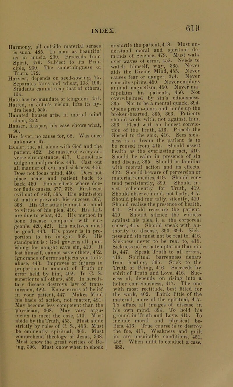 Harmonv, all outside material senses is such, 485. In man as beautiful as in music, 200. Proceeds from Spirit, 476. Subject to its Prin- ciple, 200. The somethingness of Truth, 172. Harvest, depends on seed-sowing, 75. Separates tares and wheat. 108, 196. Students cannot reap that of others, 134. Hate has no mandate or kingdom, 451. Hatred, in John’s vision, lifts its hy- dra head, 555. Haunted houses arise in mortal mind alone, 252. Hauser, Kaspar, his case shows what, 90. Hay fever, no cause for, 68. Was once unknown, 67. Healer, the, all alone with God and the patient, 422. Be master of every ad- verse circumstance, 417. Cannot in- dulge in malpractice, 443. Cast out all manner of evil and sickness, 416. Does not focus mind, 450. Does not place healer and patient back to back, 450. Finds effects where doc- tor finds causes, 377, 378. First cast evil out of self, 365. His admission of matter prevents his success, 367, 368. His Christianity must be equal to virtue of his plea, 416. His fail- ure due to what, 42. His method in bone disease compared with sur- geon’s, 420, 421. Ilis motives must be good, 443. His power is in pro- portion to his insight, 368. His standpoint is : God governs all, pun- ishing for naught save sin, 410. If lost himself, cannot save others, 452. Ignorance of error subjects you to its abuse, 443. Improves or injures in proportion to amount of Truth or error held by him, 402. In C. S. superior to all others, 456. In heredi- tary disease destroys law of trans- mission, 422. Know errors of belief in your patient, 447. Makes Mind his basis of action, not matter, 421. May become less competent than the physician, 368. May vary argu- ments to meet the case, 411). Must abide by the Truth, 453. Must abide strictly by rules of C. S., 453. Must be eminent!}’ spiritual, 365. Must comprehend theology of Jesus, 368. Must know the great verities of Be- ing, 396. Must know when to shock or startle the patient, 418. Must un- derstand moral and spiritual de- mands of Science, 479. Must walk over waves of error, 452. Needs to watch himself, why, 365. Nevei aids the Divine Mind, 455. Never causes fear or danger, 374. Never consults spirits, 450. Never employs animal magnetism, 450. Never ma- nipulates his patients, 450. Not overwhelmed by sin’s odiousness, 365. Not to be a mental quack, 394. Opens prison-doors and binds up the broken-hearted, 365, 366. Patients should work with, not against, h m, 393. Plead with an honest convic- tion of the Truth, 416. Preach the Gospel to the sick, 416. Sees sick- ness is a dream the patient is to be roused from, 415. Should assert health as the everlasting fact, 410. Should be calm in presence of sin and disease, 365. Should be familiar with mental action and its effects, 402. Should beware of perversion or material remedies, 419. Should con- tend persistently, 399. Should in- sist vehemently for Truth, 419. Should observe mind, not body, 417. Should plead met tally, silently, 410. Should realize the presence of health, 411. Should reassure the patient, 410. Should silence the witness against his plea, i. e. the corporeal senses, 415. Should speak with au- thority to disease, 393, 394. Sick- ness and sin must not be real to, 416. Sickness never to be real to, 415. Sickness no less a temptation than sin is, 447. Speak Truth to all errors, 416. Spiritual barrenness debars from healing, 365. Stick to the Truth of Being, 416. Succeeds by spirit of Truth and Love, 416. Suc- cess of, depends on rising into a holier consciousness, 417. The one with most rectitude, best fitted for the work, 402. Think little of the material, more of the spiritual, 417. To efface all images of disease in his own mind, 394. To hold his ground in Truth and Love. 415. To include moral and physical be- liefs, 416. True course is to destrov the foe, 417, Weakness and guilt in, are unsuitable conditions, 451, 452. When unfit to conduct a case, 383.