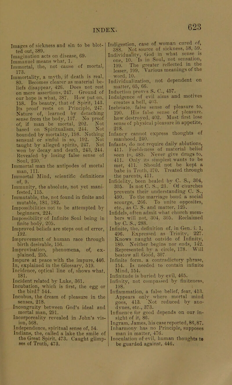 Images of sickness and sin to be blot- ted out, 389. Imagination acts on disease, 69. Immanuel means what, 1. Immortal, the, not cause of mortal, 173. Immortality, a myth, if death is real, 80. Becomes clearer as material be- liefs disappear, 426. Does not rest on mere assertions, 247. Ground of our hope is what, 387. How put on, 158. Its beauty, that of Spirit, 143. Its proof rests on Principle, 247. Nature of, learned by detaching sense from the body, 157. No proof of, if man be mortal, 202. Not based on Spiritualism, 244. Not bounded by mortality, 198. Nothing sensual or sinful is so, 192. Not taught by alleged spirits, 247. Not won by decay and death, 243, 244. Keveafed by” losing false sense of Soul, 230. Immortal man the antipodes of mortal man, 111. Immortal Mind, scientific definitions of, 9. Immunity, the absolute, not yet mani- fested, 115. Immutable, the, not found in finite and mutable, 181, 182. Impossibilities not to be attempted by beginners, 224. Impossibility of Infinite Soul being in finite body, 205. Improved beliefs are steps out of error, 192. Improvement of human race through birth desirable, 156. Improvisation, phenomena, of, ex- plained, 255. Impure at peace with the impure, 446. In, explained in the Glossary, 519. Incidence, optical line of, shows what, 181. Incident related by Luke, 361. Incubation, which is first, the egg or the bird? 544. Incubus, the dream of pleasure in the senses, 218. Incongruity between God’s ideal and mortal man, 291. Incorporeality revealed in John’s vis- ion, 568. Independence, spiritual sense of, 54. Indians, the, called a lake the smile of the Great Spirit. 473. Caught glimp- ses of Truth, 473. Indigestion, case of woman cured of, 388. Not source of sickness, 58, 59. Individuality, God in what sense is one, 10. ’Is in Soul, not sensation, 199. The greater reflected in the lesser, 199. Various meanings of the word, 10. Individualization, not dependent on matter, 65, 66. Induction proves S. C., 457. Indulgence of evil aims and motives creates a hell, 403. Inebriate, false sense of pleasure to, 190. His false sense of pleasure, how destroyed, 402. Must first lose sense of physical pleasure in appetite, 218. Infancy cannot express thoughts of manhood. 240. Infants, do not require daily ablutions, 411. Feebleness of material belief seen in. 485. Never give drugs to, 411. Onlv its simplest wants to be met, 411.' Should not be kept a babe in Truth, 370. Treated through the parents, 411. Infidelity, been healed by C. S., 304, 305. 'Is not C. S., 23.' Of churches prevents their understanding C. S., 490. To the marriage bond a social scourge, 266. To unite opposites, etc., as C. S. and matter, 125. Infidels, often admit what church mem- bers will not, 304, 305. Reclaimed by C. S., 288. Infinite, the, definition of, in Gen. i. 1, 496. Expressed as Trinity, 227. Knows naught outside of Infinity, 180. Neither begins nor ends, 142. Represented by a circle, 178. Will bestow all Good, 307. Infinite form, a contradictory phrase, 154. Is needed to contain infinite Mind, 154. Infinitude is buried by evil, 465. Infinitv, not compassed bv finiteness, 198.” / i Inflammation, a false belief, fear, 413. Appears only where mortal mind goes, 413. Not reduced by ano- dynes, etc., 373. Influence for good depends on our in- sight of it, 86. Ingram, James, his case reported, 86,87. Inharmony has no Principle, supposes man in matter, 476. Inoculation of evil, human thoughts to be guarded against, 446.