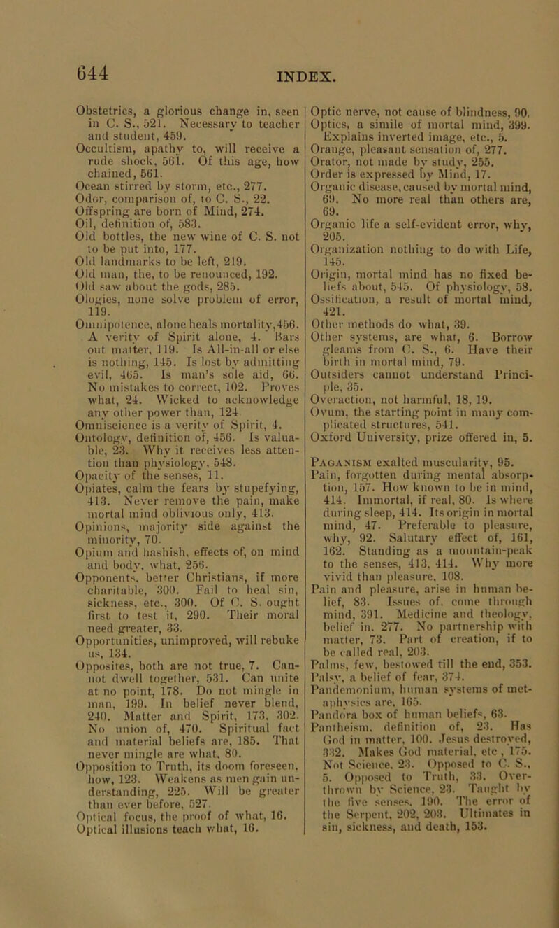 Obstetrics, a glorious change in, seen in C. S., 521. Necessary to teacher and student, 459. Occultism, apathy to, will receive a rude shock, 561. Of this age, how chained, 561. Ocean stirred by storm, etc., 277. Odor, comparison of, to C. S., 22. Offspring are born of Mind, 274. Oil, definition of, 583. Old bottles, the new wine of C. S. not to be put into, 177. Old landmarks to be left, 219. Old man, the, to be renounced, 192. Old saw about the gods, 285. Ologies, none solve problem of error, 119. Omnipotence, alone heals mortality,456. A verity of Spirit alone, 4. Bars out matter, 119. Is All-in-all or else is nothing, 145. Is lost by admitting evil, 465. Is man’s sole aid, 66. No mistakes to correct, 102. Proves what, 24. Wicked to acknowledge any other power than, 124 Omniscience is a verity of Spirit, 4. Ontology, definition of, 456. Is valua- ble, 23. Why it receives less atten- tion than physiology, 548. Opacity of the senses, 11. Opiates, calm the fears by stupefying, 413. Never remove the pain, make mortal mind oblivious only, 413. Opinions, majority side against the minority, 70. Opium and hashish, effects of, on mind and body, what, 256. Opponents, better Christians, if more charitable, 300. Fail to heal sin, sickness, etc., 300. Of C. S. ought first to test it, 290. Their moral need greater, 33. Opportunities, unimproved, will rebuke us, 134. Opposites, both are not true, 7. Can- not dwell together, 531. Can unite at no point, 178. Do not mingle in man, 199. In belief never blend, 240. Matter and Spirit, 173. 302. No union of, 470. Spiritual fact and material beliefs are, 185. That never mingle are what, 80. Opposition to Truth, its doom foreseen, how, 123. Weakens as men gain un- derstanding, 225. Will be greater than ever before, 527. Optical focus, the proof of what, 16. Optical illusions teach what, 16. Optic nerve, not cause of blindness, 90. Optics, a simile of mortal mind, 399. Explains inverted image, etc., 5. Orange, pleasant sensation of, 277. Orator, not made bv study, 255. Order is expressed by Mind, 17. Organic disease, caused by mortal mind, 69. No more real than others are, 69. Organic life a self-evident error, why, 205. Organization nothing to do with Life, 145. Origin, mortal mind has no fixed be- liefs about, 545. Of physiology, 58. Ossification, a result of mortal mind, 421. Other methods do what, 39. Other systems, are what, 6. Borrow gleams from C. S., 6. Have their birth in mortal mind, 79. Outsiders cannot understand Princi- ple, 35. Overaction, not harmful, 18, 19. Ovum, the starting point in many com- plicated structures, 541. Oxford University, prize offered in, 5. Paganism exalted muscularity, 95. Pain, forgotten during mental absorp- tion, 157. How known to be in mind, 414 Immortal, if real, 80. Is where during sleep, 414. Its origin in mortal mind, 47. Preferable to pleasure, why, 92. Salutary effect of, 161, 162. Standing as a mountain-peak to the senses, 413, 414. Why more vivid than pleasure. 108. Pain and pleasure, arise in human be- lief, 83. Issues of. come through mind, 391. Medicine and theology, belief in. 277. No partnership with matter, 73. Part of creation, if to be called real, 203. Palms, few, bestowed till the end, 353. Palsy, a belief of fear, 374. Pandemonium, human systems of met- aphysics are, 165. Pandora box of human beliefs, 63. Pantheism, definition of, 23. Has God in matter, 100. Jesus destroyed, 332. Makes God material, etc , 175. Not Science. 23. Opposed to ( . S., 5. Opposed to Truth, 33. Over- thrown by Science, 23. Taught by the five senses. 190. The error of the Serpent, 202, 203. Ultimates in sin, sickness, and death, 153.