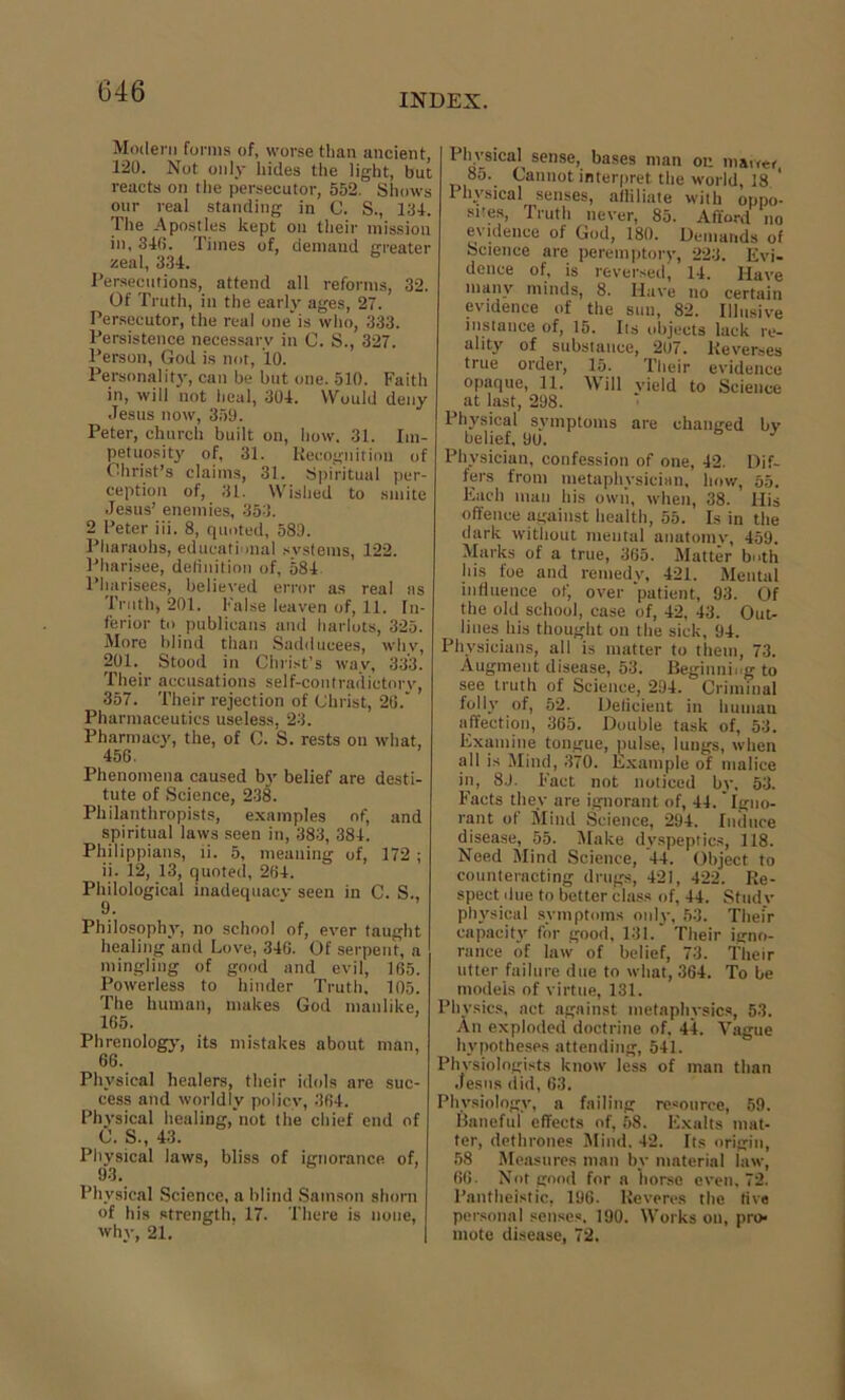 INDEX. Modern forms of, worse than ancient, 120. Not only hides the light, but reacts on the persecutor, 552. Shows our real standing in C. S., 134. The Apostles kept on their mission in, 340. Times of, demand greater zeal, 334. Persecutions, attend all reforms, 32. Of Truth, iu the early ages, 27. Persecutor, the real one* is who, 333. Persistence necessary in C. S., 327. Person, God is not, 10. Personality, can be but one. 510. Faith in, will not heal, 304. Would deny Jesus now, 359. Peter, church built on, how. 31. Im- petuosity of, 31. Recognition of Christ’s claims, 31. Spiritual per- ception of, 31. Wished to smite Jesus’ enemies, 353. 2 Peter iii. 8, quoted, 589. Pharaohs, educational systems, 122. Pharisee, definition of, 584 Pharisees, believed error as real as Truth, 201. False leaven of, 11. In- ferior to publicans and harlots, 325. More blind than Sadducees, whv, 201. Stood in Christ’s way, 333. Their accusations self-contradietorv, 357. Their rejection of Christ, 20.* Pharmaceutics useless, 23. Pharmacy, the, of C. S. rests on what, 456. Phenomena caused by belief are desti- tute of Science, 238. Philanthropists, examples of, and spiritual laws seen in, 383, 384. Philippians, ti. 5, meaning of, 172 ; ii. 12, 13, quoted, 204. Philological inadequacy seen in C. S., Philosophy, no school of, ever taught healing and Love, 346. Of serpent, a mingling of good and evil, 165. Powerless to hinder Truth, 105. The human, makes God manlike, 165. Phrenologj', its mistakes about man, 66. Physical healers, their idols are suc- cess and worldly policy, 364. Physical healing, not the chief end of C. S., 43. Physical laws, bliss of ignorance of, Physical Science, a blind Samson shorn of his strength, 17. There is none, why, 21. 1 hvsical sense, bases man on market 85. Cannot interpret the world, 18 ‘ I hvsical senses, affiliate with oppo- sites, Truth never, 85. Afford no evidence of God, 180. Demands of Science are peremptory, 223. Evi- dence of, is reversed, 14. Have many minds, 8. Have no certain evidence of the sun, 82. Illusive instance of, 15. Its objects lack re- ality of substance, 207. Reverses true order, 15. Their evidence opaque, 11. Will yield to Science at last, 298. Physical symptoms are changed by belief, 90. J Physician, confession of one, 42. Dif- fers from metaphysician, how, 55. Each man his own, when, 38. His offence against health, 55. Is in the dark without mental anatomy, 459. Marks of a true, 365. Matter both his foe and remedy, 421. Mental influence of, over ‘patient, 93. Of the old school, case of, 42, 43. Out- lines his thought on the sick, 94. Physicians, all is matter to them, 73. Augment disease, 53. Beginning to see truth of Science, 294. Criminal folly of, 52. Deficient in human affection, 365. Double task of, 53. Examine tongue, pulse, lungs, when all is Mind, 370. Example of malice in, 8.1. Fact not noticed by, 53. Facts they are ignorant of, 44. Igno- rant of Mind Science, 294. Induce disease, 55. Make dyspeptics, 118. Need Mind Science, 44. Object to counteracting drugs, 421, 422. Re- spect due to better class of, 44. Study physical symptoms only, 53. Their capacity for good, 131. Their igno- rance of law of belief, 73. Their utter failure due to what, 364. To be models of virtue, 131. Physics, act against metaphysics, 53. An exploded doctrine of, 44. Vague hypotheses attending, 541. Physiologists know less of man than Jesns did, 63. Physiology, a failing resource, 59. Baneful effects of, 58. Exalts mat- ter, dethrones Mind. 42. Its origin, 58 Measures man by material law, 66. Not good for a horse even, 72. Pantheistic, 196. Reveres the live personal senses. 190. Works on, pro- mote disease, 72.