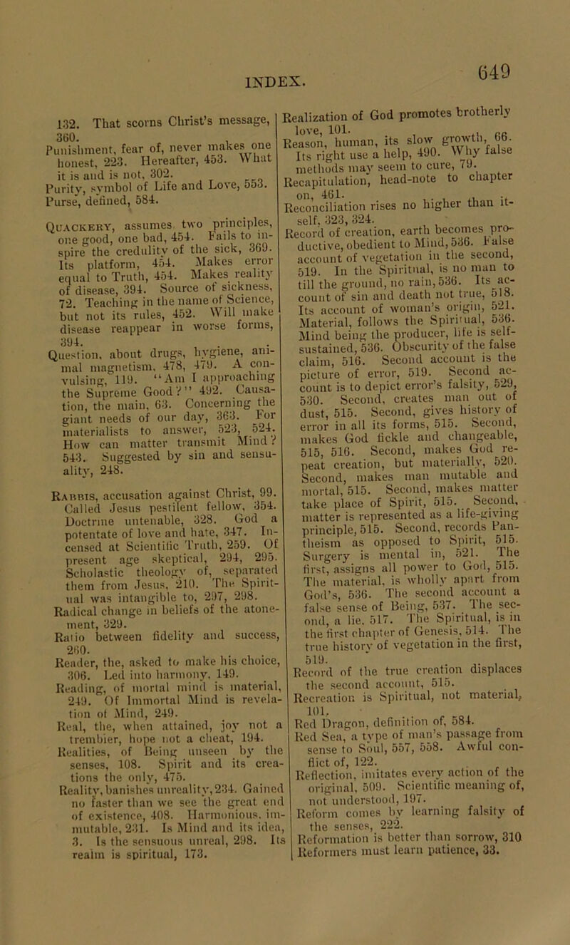132. That scorns Christ’s message, 360. Punishment, fear of, never makes one honest, 223. Hereafter, 453. What it is and is not, 302. Purity, symbol of Life and Love, 553. Purse, defined, 584. Realization of God promotes brotherly Reason,^hmnan, its slow growth 66. Its right use a help, 490. Why false methods may seem to cure, iJ- Recapitulation, head-note to chapter on, 461. , ., .-niintinn rises no hitrher tnan u- Quackery, assumes two principles, one good, one bad, 454. lails to in- spire the credulity of the sick, 369. Its platform, 454. Makes error equal to Truth, 454. Makes reality of disease, 394. Source of sickness, 72. Teaching in the name of Science, but not its rules, 452. Will make disease reappear in worse forms, 394. , . Question, about drugs, hygiene, ani- mal magnetism. 478, 479. A con- vulsing, 119. “Am I approaching the Supreme Good?” 492. Causa- tion, the main, 63. Concerning the giant needs of our day, 363. For materialists to answer, 523, 524 How can matter transmit Mind i 543. Suggested by sin and sensu- ality, 248. Rarbis, accusation against Christ, 99. Called Jesus pestilent fellow, 354. Doctrine untenable, 328. God a potentate of love and hate, 347. In- censed at Scientific Truth, 259. Of present age skeptical, 294, 295. Scholastic theology of,^ separated them from Jesus, 210. The Spirit- ual was intangible to, 297, 298. Radical change in beliefs of the atone- ment, 329. Raiio between fidelity and success, 260. Reader, the, asked to make his choice, 306. Led into harmony, 149. Reading, of mortal mind is material, 249. Of Immortal Mind is revela- tion of Mind, 249. Real, the, when attained, joy not a trembler, hope not a cheat, 194. Realities, of Being unseen by the senses, 108. Spirit and its crea- tions the only, 475. Reality, banishes unreality, 234. Gained no faster than we see the great end of existence, 408. Harmonious, im- mutable, 231. Is Mind and its idea, 3. Is the sensuous unreal, 298. Its realm is spiritual, 173. self. 323, 324. Record of creation, earth becomes pro- ductive, obedient to Mind, 536. 1* alse account of vegetation in the second, 519. In the Spiritual, is no man to till the ground, no rain, 536. Its ac- count of sin and death not true, 518. Its account of woman’s origin, 521. Material, follows the Spiritual, 536. Mind being the producer, hie is self- sustained, 536. Obscurity of the false claim, 516. Second account is the picture of error, 519. Second ac- count is to depict error’s falsity, 529, 530. Second, creates man out of dust, 515. Second, gives history of error in all its forms, 515. Second, makes God tickle and changeable, 515, 516. Second, makes God re- peat creation, but materially, 520. Second, makes man mutable and mortal, 515. Second, makes matter take place of Spirit, 515. Second, matter is represented as a life-giving principle, 515. Second, records Pan- theism as opposed to Spirit, 515. Surgery is mental in, 521. The first, assigns all power to God, 515. The material, is wholly apart from God’s, 536. The second account a false sense of Being, 537. 1 he sec- ond, a lie. 517. The Spiritual, is in the first chapter of Genesis, 514. 1 he true history of vegetation in the first, 519. Record of the true creation displaces the second account, 515. Recreation is Spiritual, not material,, 101, . . r Red Dragon, definition of, 584. Red Sea, a tvpe of man’s passage from sense to Soul, 557, 558. Awful con- flict of, 122. Reflection, imitates every action of the original, 509. Scientific meaning of, not understood, 197. Reform comes by learning falsity of the senses, 222. Reformation is better than sorrow, 310 Reformers must leant patience, 33.