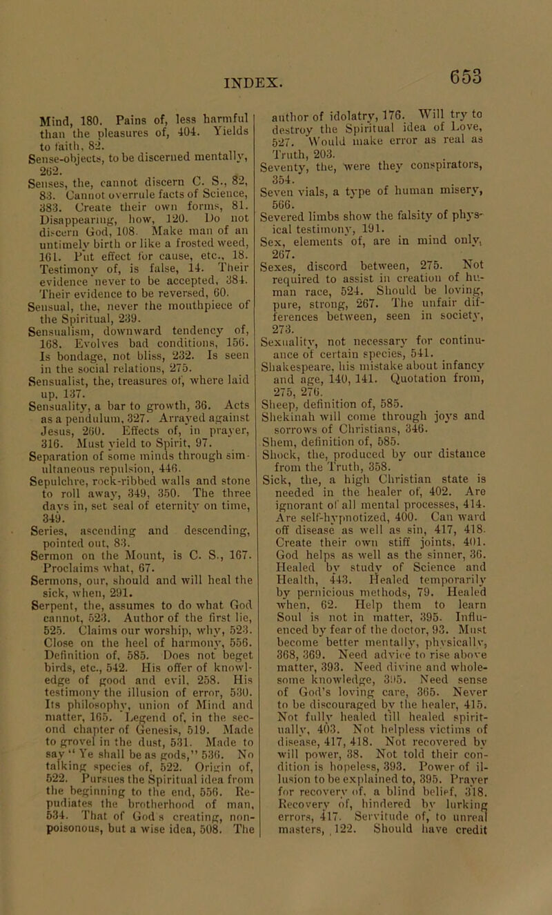 Mind, 180. Pains of, less harmful than the pleasures of, 404. Yields to faith, 82. Sense-objects, to be discerned mentally, 202. Senses, the, cannot discern C. S., 82, 83. Cannot overrule facts of Science, 383. Create their own forms, 81. Disappearing, how, 120. Do not discern Cod, 108. Make man of an untimely birth or like a frosted weed, 161. Put effect for cause, etc., 18. Testimony of, is false, 14. Their evidence never to be accepted, 384. Their evidence to be reversed, 60. Sensual, the, never the mouthpiece of the Spiritual, 239. Sensualism, downward tendency of, 168. Evolves bad conditions, 156. Is bondage, not bliss, 232. Is seen in the social relations, 275. Sensualist, the, treasures of, where laid up, 137. Sensuality, a bar to growth, 36. Acts as a pendulum, 327. Arrayed against Jesus, 260. Effects of, in prayer, 316. Must yield to Spirit, 97. Separation of some minds through sim- ultaneous repulsion, 446. Sepulchre, rock-ribbed walls and stone to roll away, 349, 350. The three davs in, set seal of eternity on time, 349. Series, ascending and descending, pointed out, 83. Sermon on the Mount, is C. S., 167. Proclaims what, 67. Sermons, our, should and will heal the sick, when, 291. Serpent, the, assumes to do what God cannot, 523. Author of the first lie, 525. Claims our worship, why, 523. Close on the heel of harmony, 556. Definition of, 585. Does not beget birds, etc., 542. His offer of knowl- edge of good and evil, 258. His testimony the illusion of error, 530. Its philosophy, union of Mind and matter, 165. Legend of, in the sec- ond chapter of Genesis, 519. Made to grovel in the dust, 531. Made to say “ Ye shall be as gods,” 536. No talking species of, 622. Origin of, 522. Pursues the Spiritual idea from the beginning to the end, 556. Re- pudiates the brotherhood of man, 534. That of God's creating, non- poisonous, but a wise idea, 508. The author of idolatry, 176. Will try to destroy the Spiritual idea of Love, 527. Would make error as real as Truth, 203. Seventy, the, were they conspirators, 354. Seven vials, a type of human misery, 566. Severed limbs show the falsity of phys- ical testimony, 191. Sex, elements'of, are in mind only, 267. Sexes, discord between, 275. Not required to assist iu creation of hu- man race, 524. Should be loving, pure, strong, 267. The unfair dif- ferences between, seen in society, 273. Sexuality, not necessary for continu- ance of certain species, 541. Shakespeare, his mistake about infancy and age, 140, 141. Quotation from, 275, 276. Sheep, definition of, 585. Sliekinah will come through joys and sorrows of Christians, 346. Shem, definition of, 585. Shock, the, produced by our distance from the Truth, 358. Sick, the, a high Christian state is needed in the healer of, 402. Are ignorant of all mental processes, 414. Are self-hypnotized, 400. Can ward off disease as well as sin, 417, 418. Create their own stiff joints. 401. God helps as well as the sinner, 36. Healed by study of Science and Health, 443. Healed temporarily by pernicious methods, 79. Healed when, 62. Help them to learn Soul is not in matter, 395. Influ- enced by fear of the doctor, 93. Must become better mentally, physically, 368, 369. Need advice to rise above matter, 393. Need divine and whole- some knowledge, 395. Need sense of God’s loving care, 365. Never to be discouraged bv the healer, 415. Not fully healed till healed spirit- ually, 403. Not helpless victims of disease, 417, 418. Not recovered by will power, 38. Not told their con- dition is hopeless, 393. Power of il- lusion to be explained to, 395. Prayer for recovery of, a blind belief, 318. Recovery of, hindered by lurking errors, 417. Servitude of, to unreal masters, , 122. Should have credit