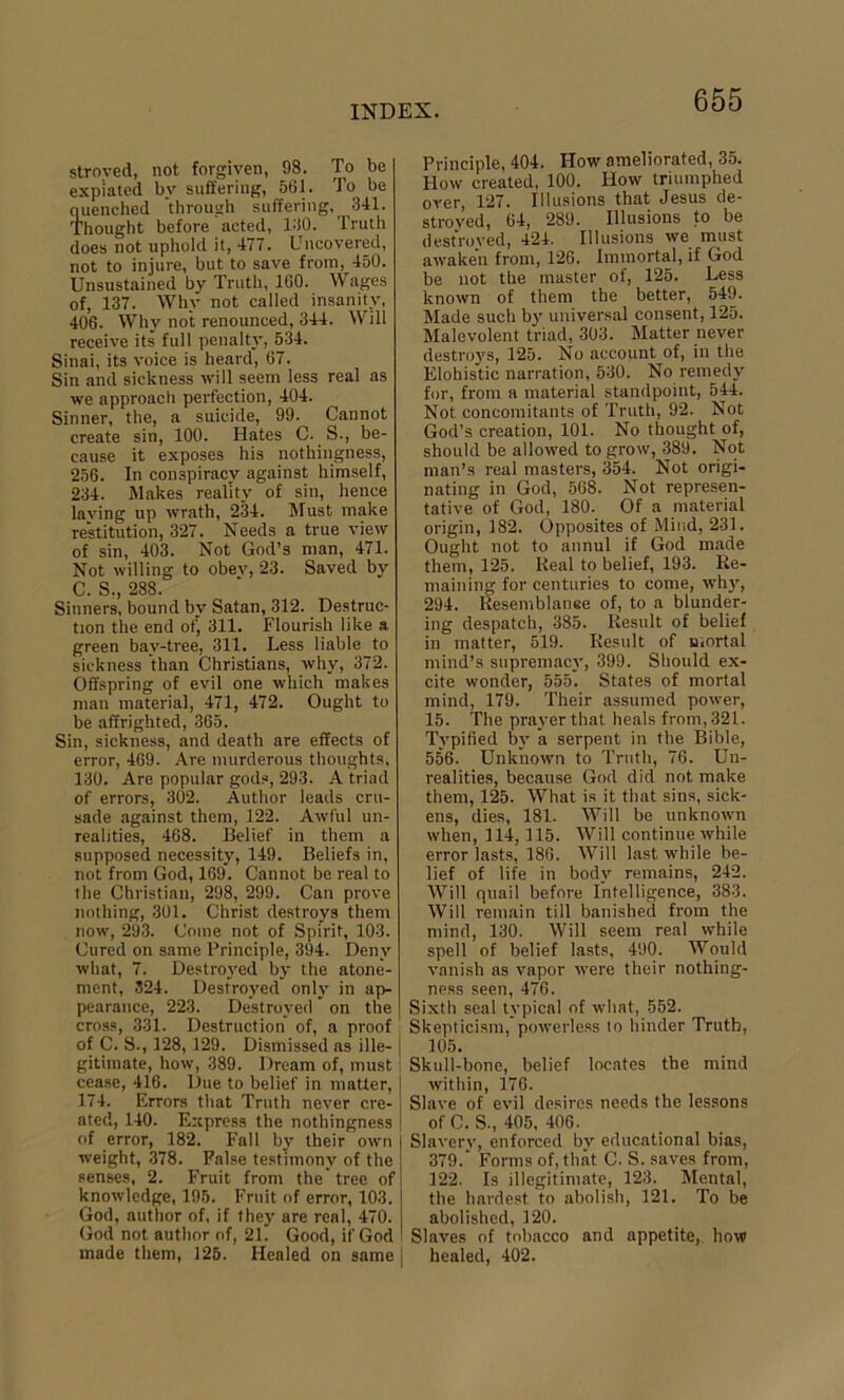 stroved, not forgiven, 98. To be expiated by suffering, 561. To be quenched through suffering, 341. Thought before acted, 130. Truth does not uphold it, 477. Uncovered, not to injure, but to save from, 450. Unsustained by Truth, 160. Wages of, 137. Why not called insanity, 406. Why not renounced, 344. Will receive its full penalty, 534. Sinai, its voice is heard, 67. Sin and sickness will seem less real as we approach perfection, 404. Sinner, the, a suicide, 99. Cannot create sin, 100. Hates C. S-, be- cause it exposes his nothingness, 256. In conspiracy against himself, 234. Makes reality of sin, hence laving up wrath, 234. Must make restitution, 327. Needs a true view of sin, 403. Not God’s man, 471. Not willing to obev, 23. Saved by C. S., 288. Sinners, bound by Satan, 312. Destruc- tion the end of, 311. Flourish like a green bav-tree, 311. Less liable to sickness than Christians, why, 372. Offspring of evil one which makes man material, 471, 472. Ought to be affrighted, 365. Sin, sickness, and death are effects of error, 469. Are murderous thoughts, 130. Are popular gods, 293. A triad of errors, 302. Author leads cru- sade against them, 122. Awful un- realities, 468. Belief in them a supposed necessity, 149. Beliefs in, not from God, 169. Cannot be real to the Christian, 298, 299. Can prove nothing, 301. Christ destroys them now, 293. Come not of Spirit, 103. Cured on same Principle, 394. Deny what, 7. Destroyed by the atone- ment, 324. Destroyed only in ap- pearance, 223. Destroyed * on the cross, 331. Destruction of, a proof of C. S., 128, 129. Dismissed as ille- | gitimate, how, 389. Dream of, must1 cease, 416. Due to belief in matter, 174. Errors that Truth never cre- ated, 140. Express the nothingness of error, 182. Fall bv their own weight, 378. False testimony of the senses, 2. Fruit from the’ tree of knowledge, 195. Fruit of error, 103. God, author of. if they are real, 470. God not author of, 21. Good, if God made them, 125. Healed on same | Principle, 404. How ameliorated, 35. How created, 100. How triumphed over, 127. Illusions that Jesus de- stroyed, 64, 289. Illusions to be destroyed, 424. Illusions we must awaken from, 126. Immortal, if God be not the master of, 125. Less known of them the better, 549. Made such by universal consent, 125. Malevolent triad, 303. Matter never destroys, 125. No account of, in the Elohistic narration, 530. No remedy for, from a material standpoint, 544. Not concomitants of Truth, 92. Not God’s creation, 101. No thought of, should be allowed to grow, 389. Not man’s real masters, 354. Not origi- nating in God, 568. Not represen- tative of God, 180. Of a material origin, 182. Opposites of Mind, 231. Ought not to annul if God made them, 125. Real to belief, 193. Re- maining for centuries to come, why, 294. Resemblanee of, to a blunder- ing despatch, 385. Result of belief in matter, 519. Result of mortal mind’s supremacy, 399. Should ex- cite wonder, 555. States of mortal mind, 179. Their assumed power, 15. The prayer that heals from, 321. Typified by a serpent in the Bible, 556. Unknown to Truth, 76. Un- realities, because God did not make them, 125. What is it that sins, sick- ens, dies, 181. Will be unknown when, 114,115. Will continue while error lasts, 186. Will last while be- lief of life in body remains, 242. Will quail before Intelligence, 383. Will remain till banished from the mind, 130. Will seem real while spell of belief lasts, 490. Would vanish as vapor were their nothing- ness seen, 476. Sixth seal typical of what, 552. Skepticism, powerless to hinder Truth, 105. Skull-bone, belief locates the mind within, 176. Slave of evil desires needs the lessons of C. S-, 405, 406. Slavery, enforced by educational bias, 379. Forms of, that C. S. saves from, 122. Is illegitimate, 123. Mental, the hardest to abolish, 121. To be abolished, 120. Slaves of tobacco and appetite, how healed, 402.