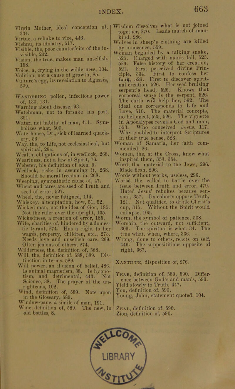 Virgin Mother, ideal conception of, 334. Virtue, a rebuke to vice, 446. Vishnu, its idolatry, 517. Visible, the, poor counterfeits of the in- visible, 232. Vision, the true, makes man unselfish, 158. Voice, a, crying in the wilderness, 104. Volition, not a cause of growth, 85. Vulture’s egg, its revelation to Agassiz, 539. Wandering pollen, infectious power of, 130, 131. Warning about disease, 93. Watchman, not to forsake his post, 391. Water, not habitat of man, 411. Sym- bolizes what, 500. Waterhouse, Dr., sick of learned quack- ery, 56. Way, the, to Life, not ecclesiastical, but spiritual, 264. Wealth, obligations of, in wedlock, 268. Weariness, not a law of Spirit, 76. Webster, his definition of idea, 9. Wedlock, risks in assuming it, 268. Should be moral freedom in, 268. Weeping, sympathetic cause of, 47. Wheat and tares are seed of Truth and seed of error, 527. Wheel, the, never fatigued, 114. Whiskey, a temptation, how, 51, 52. Wicked man, not the idea of God, 185. Not the ruler over the upright, 135. Wickedness, a creation of error, 185. Wife, charities of, hindered by a domes- tic tyrant, 274. Has a right to her wages, property, children, etc., 273. Needs love and unselfish care, 269. Often jealous of others, 274. Wilderness, the, definition of. 588. Will, the, definition of, 588, 589. Dis- tinction in terms, 589. Will power, an illusion of belief, 486. Is animal magnetism, 38. Is hypno- tism, and detrimental, 443. Not Science, 38. The prayer of the un- righteous, 102. Wind, definition of, 589. Note upon in the Glossary, 589. Window-pane, a simile of man, 191. Wine, definition of, 589. The new, in old bottles, 8. Wisdom dissolves what is not joined together, 270. Leads march of man- kind. 286. Wolves in sheep’s clothing are killed bv innocence. 559. Woman beguiled by a talking snake, 525. Charged with mail’s fall, 525. 526. False history of her creation, 521. First perceived divine Prin- ciple, 334. First to confess her faultf, 526. First to discover spirit- ual creation, 526. Her seed bruising serpent’s head, 526. Knows that corporeal sense is the serpent, 526. The earth will help her, 562. The ideal one corresponds to Life and Love, 510. The material concepts, no helpmeet, 525, 526. The vignette in Apocalypse reveals God and man, 553. Who conceived Jesus, 117. Why enabled to interpret Scriptures in their true sense, 526. Woman of Samaria, her faith com- mended, 26. Women, the, at the Cross, knew what inspired them, 353, 354. Word, the, material to the Jews, 296. Made flesh, 296. Words without works, useless, 296. World, the, called to battle over the issue between Truth and error, 479. Hated Jesus’ rebukes because sen- sual, 357. Its cohorts oppose Truth, 121. Not qualified to drink Christ's cup, 315. Without the Spirit would collapse, 105. Worm, the symbol of patience, 508. Worship, the outward, not sufficient, 309. The spiritual is what, 34. The true what, when, where, 336. • Wrong, done to others, reacts on self, 446. The supposititious opposite of right, 367. Xantiite, disposition of, 276. Year, definition of, 589, 590. Differ- ence between God’s and man’s, 590. Yield slowly to Truth, 447. You, definition of, 590. Young, John, statement quoted. 104. Zeal, definition of, 590. Zion, definition of, 590.