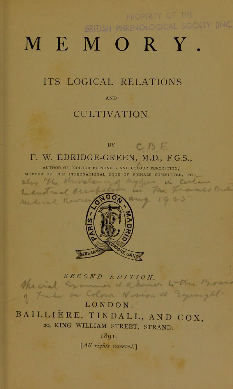 MEMORY ITS LOGICAL RELATIONS AND CULTIVATION. BY F. W. EDRIDGE-GREEN, M.D., F.G.S., i AUTHOR OF ‘COLOUR BLINDNESS AND COLOUR PERCEPTION,’ MEMBER OF TIIE INTERNATIONAL CODE OF SIGNALS COMMITTEE, ETC. ) '?*■ 0 SECOND EDITION. D) LONDON: BAILLIERE, TINDALL, AND COX, 20, KING WILLIAM STREET, STRAND. 1891. [All rights reserved.]