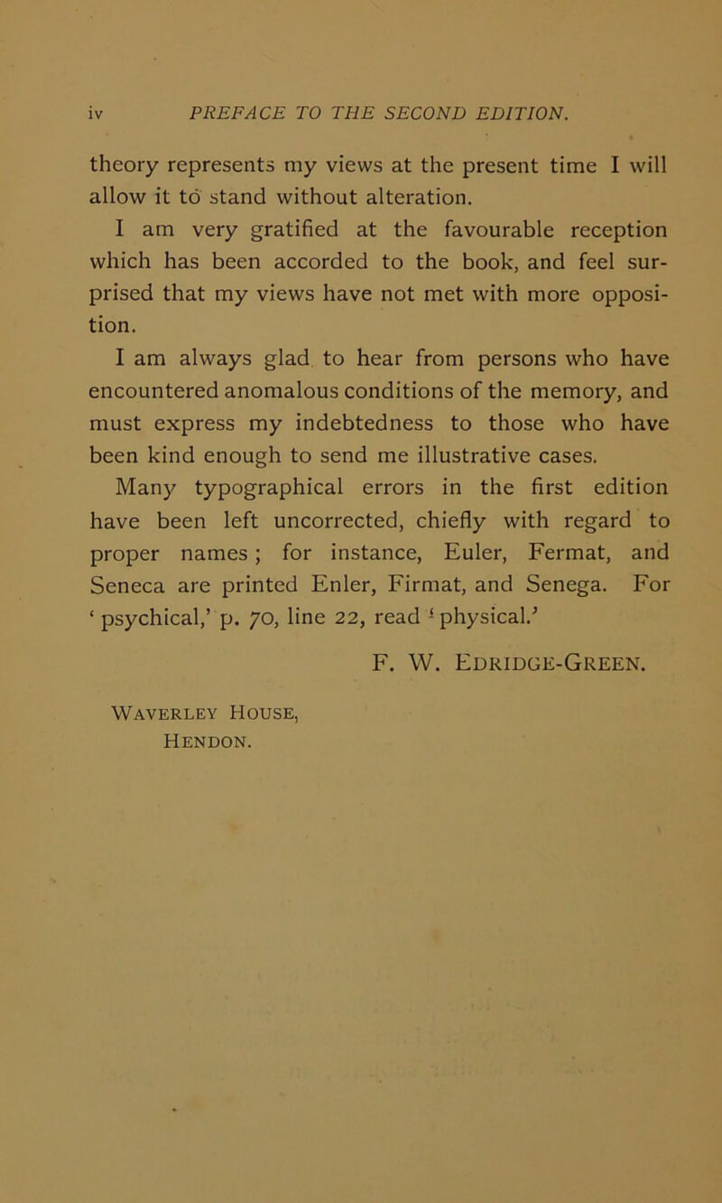 theory represents my views at the present time I will allow it to stand without alteration. I am very gratified at the favourable reception which has been accorded to the book, and feel sur- prised that my views have not met with more opposi- tion. I am always glad to hear from persons who have encountered anomalous conditions of the memory, and must express my indebtedness to those who have been kind enough to send me illustrative cases. Many typographical errors in the first edition have been left uncorrected, chiefly with regard to proper names; for instance, Euler, Fermat, and Seneca are printed Enler, Firmat, and Senega. For ‘ psychical,’ p. 70, line 22, read physical/ F. W. Edridge-Green. Waverley House, Hendon.