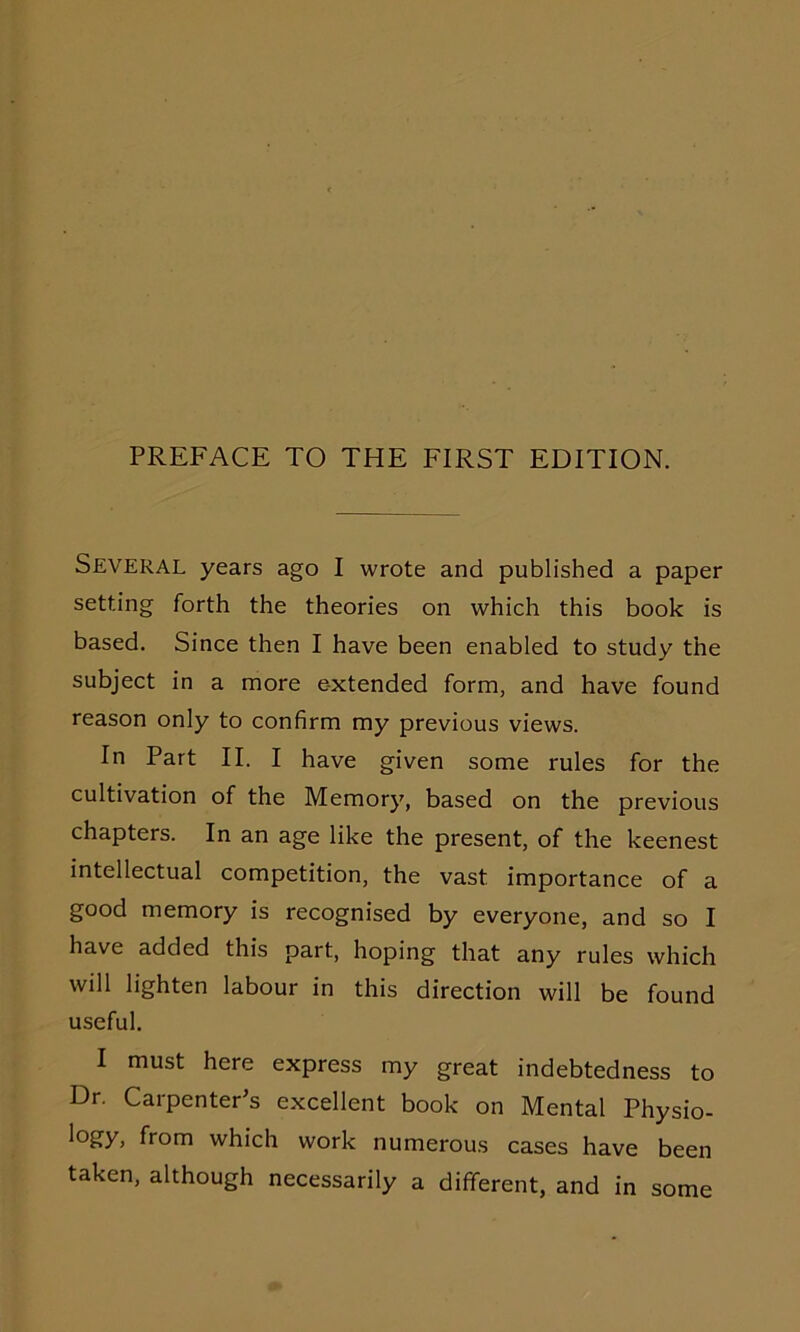 Several years ago I wrote and published a paper setting forth the theories on which this book is based. Since then I have been enabled to study the subject in a more extended form, and have found reason only to confirm my previous views. In Part II. I have given some rules for the cultivation of the Memory, based on the previous chapters. In an age like the present, of the keenest intellectual competition, the vast importance of a good memory is recognised by everyone, and so I have added this part, hoping that any rules which will lighten labour in this direction will be found useful. I must here express my great indebtedness to Dr. Carpenter's excellent book on Mental Physio- logy, from which work numerous cases have been taken, although necessarily a different, and in some