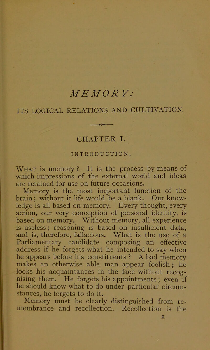 MEMOR V: ITS LOGICAL RELATIONS AND CULTIVATION. CHAPTER I. INTRODUCTION. What is memory ? It is the process by means of which impressions of the external world and ideas are retained for use on future occasions. Memory is the most important function of the brain; without it life would be a blank. Our know- ledge is all based on memory. Every thought, every action, our very conception of personal identity, is based on memory. Without memory, all experience is useless; reasoning is based on insufficient data, and is, therefore, fallacious. What is the use of a Parliamentary candidate composing an effective address if he forgets what he intended to say when he appears before his constituents ? A bad memory makes an otherwise able man appear foolish; he looks his acquaintances in the face without recog- nising them. He forgets his appointments; even if he should know what to do under particular circum- stances, he forgets to do it. Memory must be clearly distinguished from re- membrance and recollection. Recollection is the