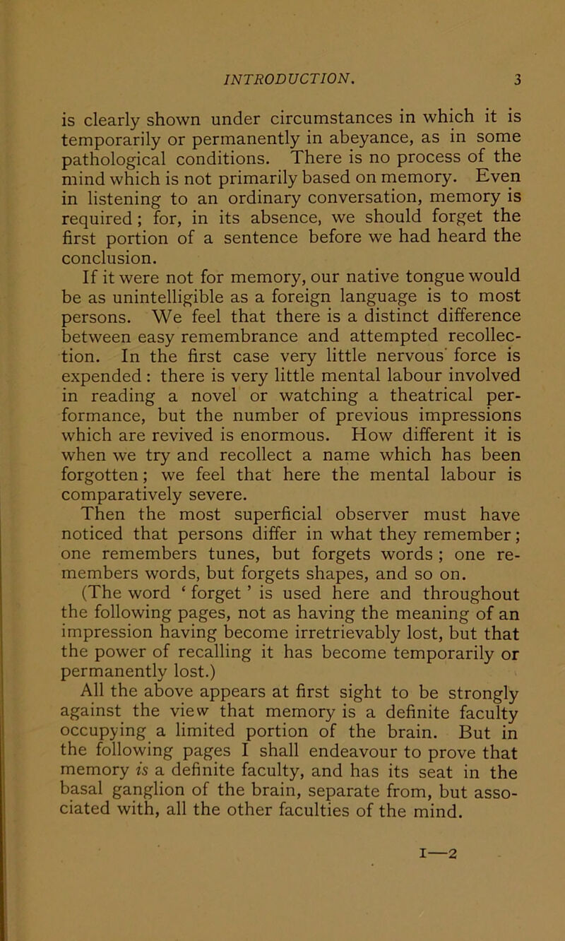 is clearly shown under circumstances in which it is temporarily or permanently in abeyance, as in some pathological conditions. There is no process of the mind which is not primarily based on memory. Even in listening to an ordinary conversation, memory is required ; for, in its absence, we should forget the first portion of a sentence before we had heard the conclusion. If it were not for memory, our native tongue would be as unintelligible as a foreign language is to most persons. We feel that there is a distinct difference between easy remembrance and attempted recollec- tion. In the first case very little nervous' force is expended : there is very little mental labour involved in reading a novel or watching a theatrical per- formance, but the number of previous impressions which are revived is enormous. How different it is when we try and recollect a name which has been forgotten; we feel that here the mental labour is comparatively severe. Then the most superficial observer must have noticed that persons differ in what they remember; one remembers tunes, but forgets words ; one re- members words, but forgets shapes, and so on. (The word ‘ forget ’ is used here and throughout the following pages, not as having the meaning of an impression having become irretrievably lost, but that the power of recalling it has become temporarily or permanently lost.) All the above appears at first sight to be strongly against the view that memory is a definite faculty occupying a limited portion of the brain. But in the following pages I shall endeavour to prove that memory is a definite faculty, and has its seat in the basal ganglion of the brain, separate from, but asso- ciated with, all the other faculties of the mind. i—2