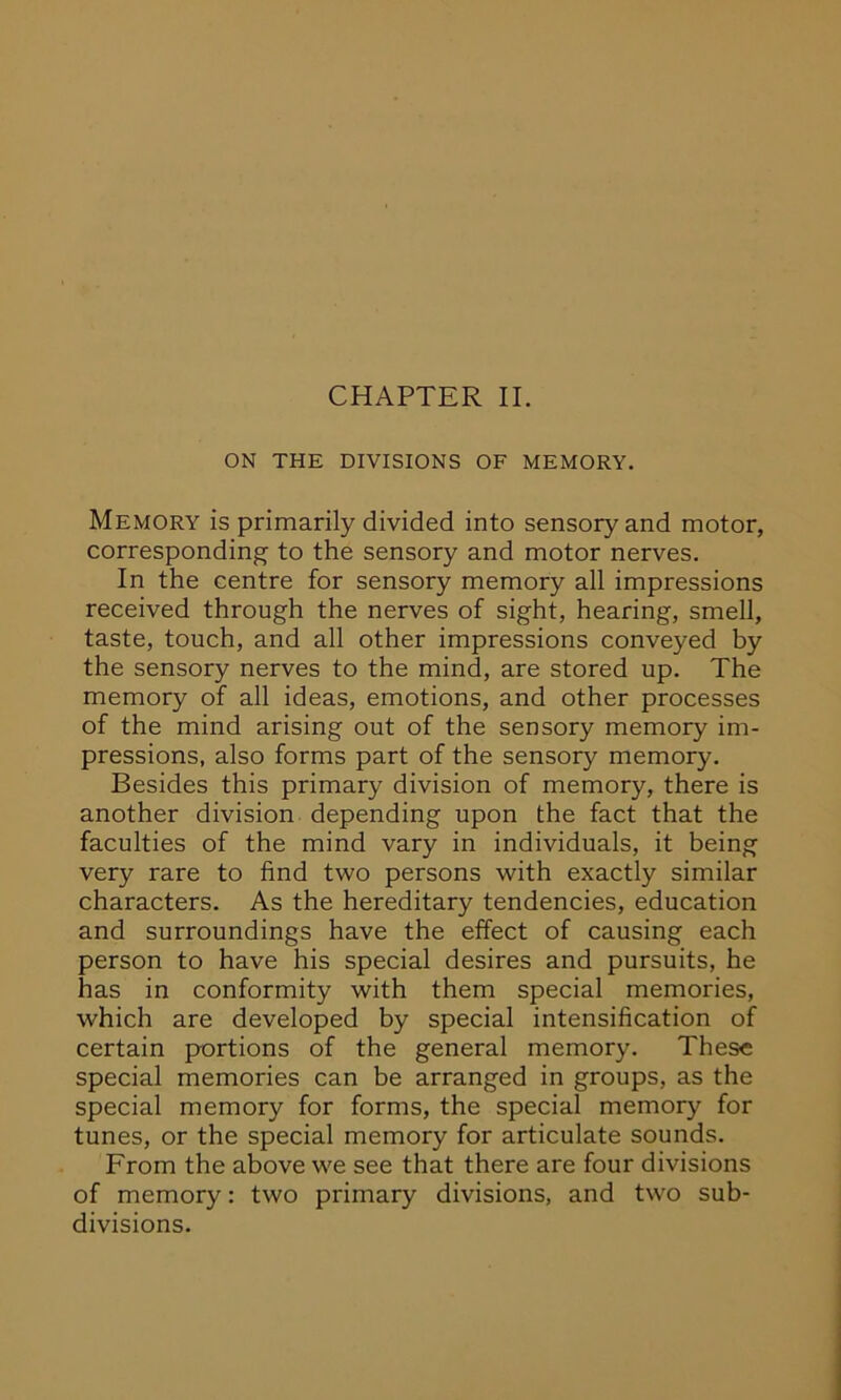 ON THE DIVISIONS OF MEMORY. Memory is primarily divided into sensory and motor, corresponding to the sensory and motor nerves. In the centre for sensory memory all impressions received through the nerves of sight, hearing, smell, taste, touch, and all other impressions conveyed by the sensory nerves to the mind, are stored up. The memory of all ideas, emotions, and other processes of the mind arising out of the sensory memory im- pressions, also forms part of the sensory memory. Besides this primary division of memory, there is another division depending upon the fact that the faculties of the mind vary in individuals, it being very rare to find two persons with exactly similar characters. As the hereditary tendencies, education and surroundings have the effect of causing each person to have his special desires and pursuits, he has in conformity with them special memories, which are developed by special intensification of certain portions of the general memory. These special memories can be arranged in groups, as the special memory for forms, the special memory for tunes, or the special memory for articulate sounds. From the above we see that there are four divisions of memory: two primary divisions, and two sub- divisions.