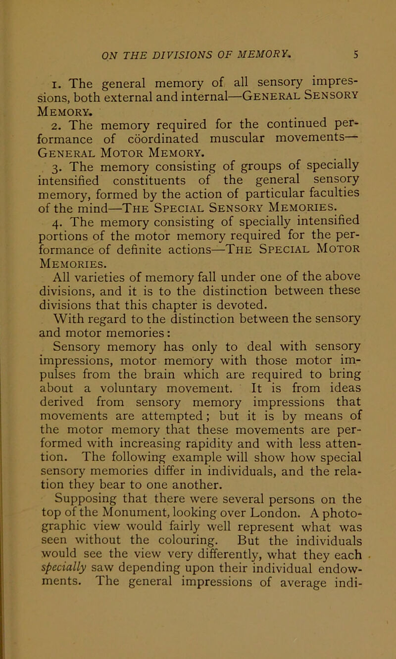 1. The general memory of all sensory impres- sions, both external and internal—General Sensory Memory. 2. The memory required for the continued per- formance of coordinated muscular movements General Motor Memory. 3. The memory consisting of groups of specially intensified constituents of the general sensory memory, formed by the action of particular faculties of the mind—The Special Sensory Memories. 4. The memory consisting of specially intensified portions of the motor memory required for the per- formance of definite actions—The Special Motor Memories. All varieties of memory fall under one of the above divisions, and it is to the distinction between these divisions that this chapter is devoted. With regard to the distinction between the sensory and motor memories: Sensory memory has only to deal with sensory impressions, motor memory with those motor im- pulses from the brain which are required to bring about a voluntary movement. It is from ideas derived from sensory memory impressions that movements are attempted ; but it is by means of the motor memory that these movements are per- formed with increasing rapidity and with less atten- tion. The following example will show how special sensory memories differ in individuals, and the rela- tion they bear to one another. Supposing that there were several persons on the top of the Monument, looking over London. A photo- graphic view would fairly well represent what was seen without the colouring. But the individuals would see the view very differently, what they each specially saw depending upon their individual endow- ments. The general impressions of average indi-