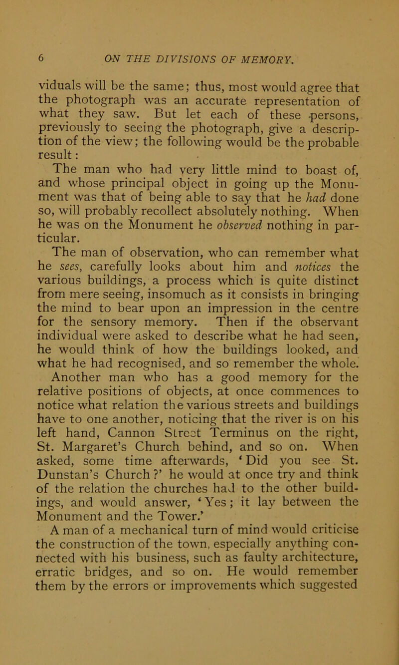 viduals will be the same; thus, most would agree that the photograph was an accurate representation of what they saw. But let each of these -persons, previously to seeing the photograph, give a descrip- tion of the view; the following would be the probable result: The man who had very little mind to boast of, and whose principal object in going up the Monu- ment was that of being able to say that he had done so, will probably recollect absolutely nothing. When he was on the Monument he observed nothing in par- ticular. The man of observation, who can remember what he sees, carefully looks about him and notices the various buildings, a process which is quite distinct from mere seeing, insomuch as it consists in bringing the mind to bear upon an impression in the centre for the sensory memory. Then if the observant individual were asked to describe what he had seen, he would think of how the buildings looked, and what he had recognised, and so remember the whole. Another man who has a good memory for the relative positions of objects, at once commences to notice what relation the various streets and buildings have to one another, noticing that the river is on his left hand, Cannon Street Terminus on the right, St. Margaret’s Church behind, and so on. When asked, some time afterwards, * Did you see St. Dunstan’s Church ?’ he would at once try and think of the relation the churches had to the other build- ings, and would answer, ‘Yes; it lay between the Monument and the Tower.’ A man of a mechanical turn of mind would criticise the construction of the town, especially anything con- nected with his business, such as faulty architecture, erratic bridges, and so on. He would remember them by the errors or improvements which suggested