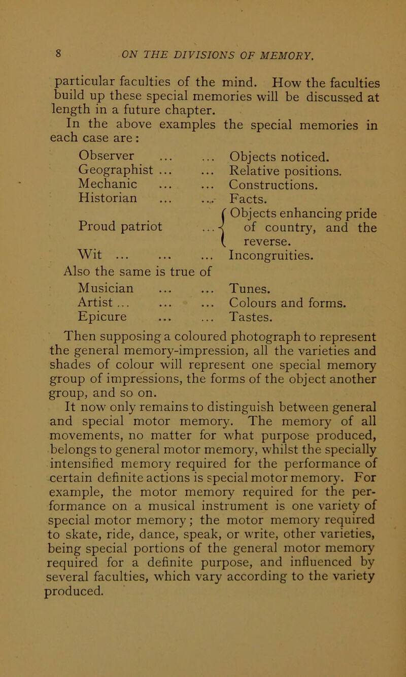 particular faculties of the mind. How the faculties build up these special memories will be discussed at length in a future chapter. In the above examples the special memories in each case are: Observer Geographist ... Mechanic Historian Proud patriot Wit Also the same is true of Musician Artist ... Epicure Objects noticed. Relative positions. Constructions. Facts. Objects enhancing pride of country, and the reverse. Incongruities. Tunes. Colours and forms. Tastes. Then supposing a coloured photograph to represent the general memory-impression, all the varieties and shades of colour will represent one special memory group of impressions, the forms of the object another group, and so on. It now only remains to distinguish between general and special motor memory. The memory of all movements, no matter for what purpose produced, belongs to general motor memory, whilst the specially intensified memory required for the performance of certain definite actions is special motor memory. For example, the motor memory required for the per- formance on a musical instrument is one variety of special motor memory; the motor memory required to skate, ride, dance, speak, or write, other varieties, being special portions of the general motor memory required for a definite purpose, and influenced by several faculties, which vary according to the variety produced.