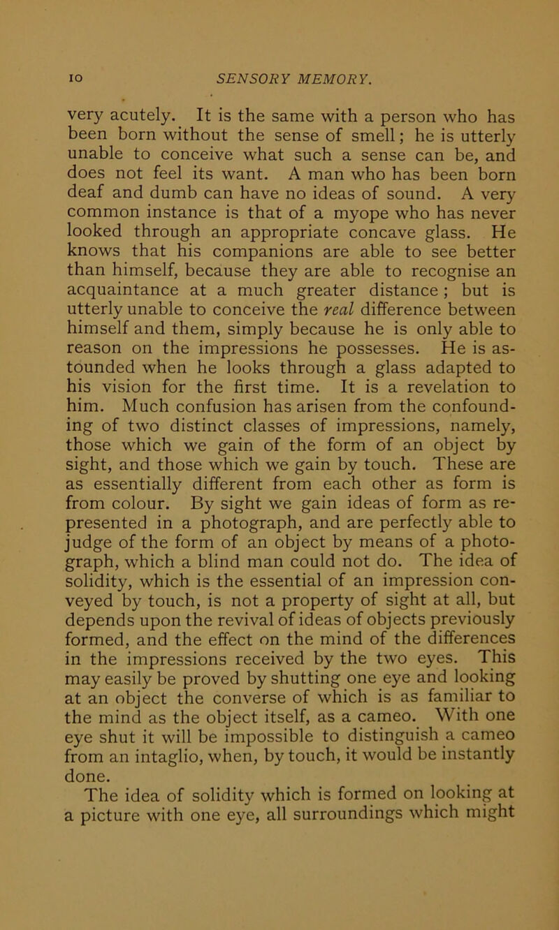 IO SENSORY MEMORY. very acutely. It is the same with a person who has been born without the sense of smell; he is utterly unable to conceive what such a sense can be, and does not feel its want. A man who has been born deaf and dumb can have no ideas of sound. A very common instance is that of a myope who has never looked through an appropriate concave glass. He knows that his companions are able to see better than himself, because they are able to recognise an acquaintance at a much greater distance ; but is utterly unable to conceive the real difference between himself and them, simply because he is only able to reason on the impressions he possesses. He is as- tounded when he looks through a glass adapted to his vision for the first time. It is a revelation to him. Much confusion has arisen from the confound- ing of two distinct classes of impressions, namely, those which we gain of the form of an object by sight, and those which we gain by touch. These are as essentially different from each other as form is from colour. By sight we gain ideas of form as re- presented in a photograph, and are perfectly able to judge of the form of an object by means of a photo- graph, which a blind man could not do. The idea of solidity, which is the essential of an impression con- veyed by touch, is not a property of sight at all, but depends upon the revival of ideas of objects previously formed, and the effect on the mind of the differences in the impressions received by the two eyes. This may easily be proved by shutting one eye and looking at an object the converse of which is as familiar to the mind as the object itself, as a cameo. With one eye shut it will be impossible to distinguish a cameo from an intaglio, when, by touch, it would be instantly done. The idea of solidity which is formed on looking at a picture with one eye, all surroundings which might