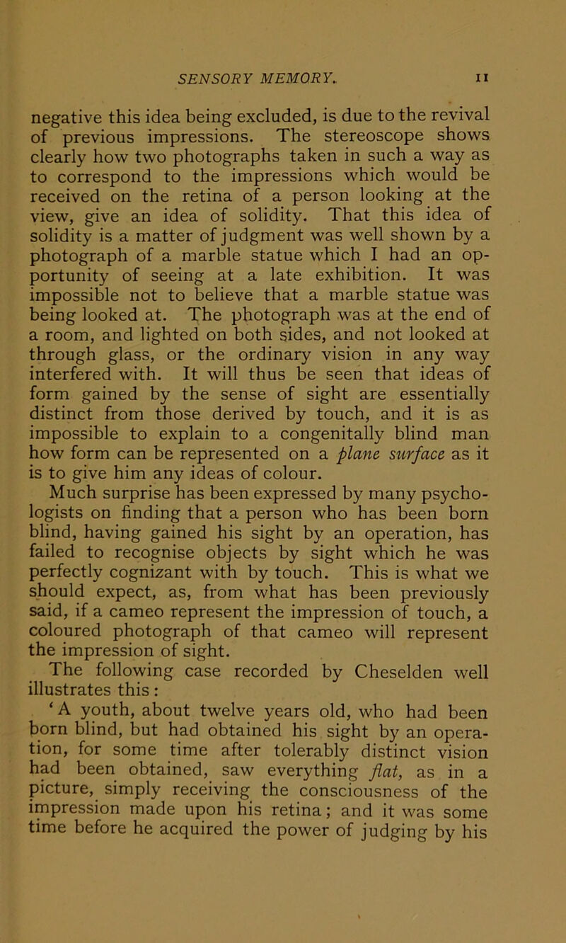 negative this idea being excluded, is due to the revival of previous impressions. The stereoscope shows clearly how two photographs taken in such a way as to correspond to the impressions which would be received on the retina of a person looking at the view, give an idea of solidity. That this idea of solidity is a matter of judgment was well shown by a photograph of a marble statue which I had an op- portunity of seeing at a late exhibition. It was impossible not to believe that a marble statue was being looked at. The photograph was at the end of a room, and lighted on both sides, and not looked at through glass, or the ordinary vision in any way interfered with. It will thus be seen that ideas of form gained by the sense of sight are essentially distinct from those derived by touch, and it is as impossible to explain to a congenitally blind man how form can be represented on a plane surface as it is to give him any ideas of colour. Much surprise has been expressed by many psycho- logists on finding that a person who has been born blind, having gained his sight by an operation, has failed to recognise objects by sight which he was perfectly cognizant with by touch. This is what we should expect, as, from what has been previously said, if a cameo represent the impression of touch, a coloured photograph of that cameo will represent the impression of sight. The following case recorded by Cheselden well illustrates this: ‘ A youth, about twelve years old, who had been born blind, but had obtained his sight by an opera- tion, for some time after tolerably distinct vision had been obtained, saw everything flat, as in a picture, simply receiving the consciousness of the impression made upon his retina; and it was some time before he acquired the power of judging by his