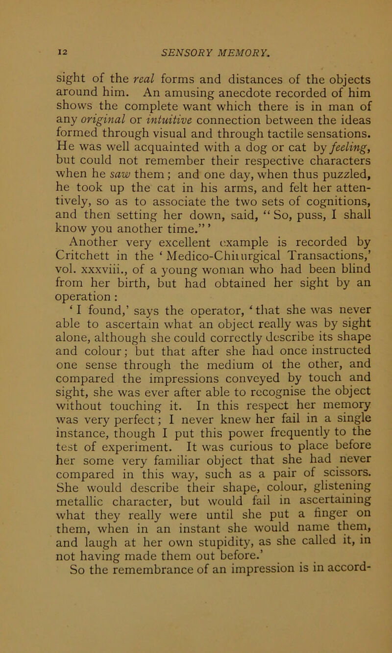 sight of the real forms and distances of the objects around him. An amusing anecdote recorded of him shows the complete want which there is in man of any original or intuitive connection between the ideas formed through visual and through tactile sensations. He was well acquainted with a dog or cat by feeling, but could not remember their respective characters when he saw them ; and one day, when thus puzzled, he took up the cat in his arms, and felt her atten- tively, so as to associate the two sets of cognitions, and then setting her down, said, “ So, puss, I shall know you another time.” ’ Another very excellent example is recorded by Critchett in the ‘ Medico-Chiiurgical Transactions,’ vol. xxxviii., of a young woman who had been blind from her birth, but had obtained her sight by an operation : ‘ I found,’ says the operator, ‘that she was never able to ascertain what an object really was by sight alone, although she could correctly describe its shape and colour; but that after she had once instructed one sense through the medium oi the other, and compared the impressions conveyed by touch and sight, she was ever after able to recognise the object without touching it. In this respect her memory was very perfect; I never knew her fail in a single instance, though I put this power frequently to the test of experiment. It was curious to place before her some very familiar object that she had never compared in this way, such as a pair of scissors. She would describe their shape, colour, glistening metallic character, but would fail in ascertaining what they really were until she put a finger on them, when in an instant she would name them, and laugh at her own stupidity, as she called it, in not having made them out before.’ So the remembrance of an impression is in accord-