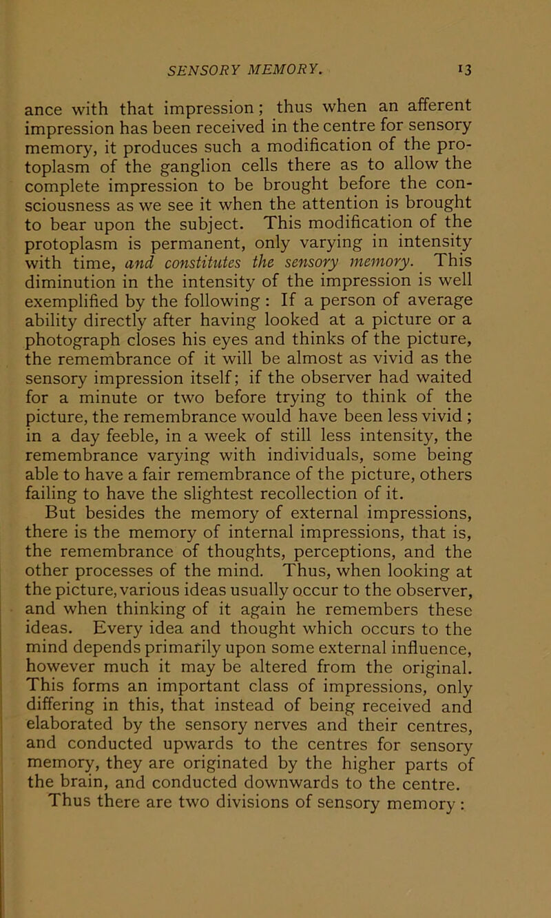 ance with that impression ; thus when an afferent impression has been received in the centre for sensory memory, it produces such a modification of the pro- toplasm of the ganglion cells there as to allow the complete impression to be brought before the con- sciousness as we see it when the attention is brought to bear upon the subject. This modification of the protoplasm is permanent, only varying in intensity with time, and constitutes the sensory memory. This diminution in the intensity of the impression is well exemplified by the following : If a person of average ability directly after having looked at a picture or a photograph closes his eyes and thinks of the picture, the remembrance of it will be almost as vivid as the sensory impression itself; if the observer had waited for a minute or two before trying to think of the picture, the remembrance would have been less vivid ; in a day feeble, in a week of still less intensity, the remembrance varying with individuals, some being able to have a fair remembrance of the picture, others failing to have the slightest recollection of it. But besides the memory of external impressions, there is the memory of internal impressions, that is, the remembrance of thoughts, perceptions, and the other processes of the mind. Thus, when looking at the picture, various ideas usually occur to the observer, and when thinking of it again he remembers these ideas. Every idea and thought which occurs to the mind depends primarily upon some external influence, however much it may be altered from the original. This forms an important class of impressions, only differing in this, that instead of being received and elaborated by the sensory nerves and their centres, and conducted upwards to the centres for sensory memory, they are originated by the higher parts of the brain, and conducted downwards to the centre. Thus there are two divisions of sensory memory :