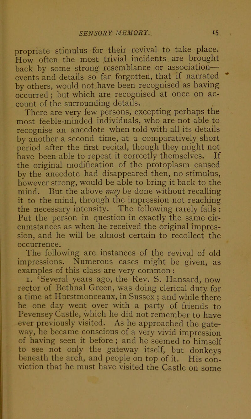 propriate stimulus for their revival to take place. How often the most trivial incidents are brought back by some strong resemblance or association— events and details so far forgotten, that if narrated by others, would not have been recognised as having occurred ; but which are recognised at once on ac- count of the surrounding details. There are very few persons, excepting perhaps the most feeble-minded individuals, who are not able to recognise an anecdote when told with all its details by another a second time, at a comparatively short period after the first recital, though they might not have been able to repeat it correctly themselves. If the original modification of the protoplasm caused by the anecdote had disappeared then, no stimulus, however strong, would be able to bring it back to the mind. But the above may be done without recalling it to the mind, through the impression not reaching the necessary intensity. The following rarely fails : Put the person in question in exactly the same cir- cumstances as when he received the original impres- sion, and he will be almost certain to recollect the occurrence. The following are instances of the revival of old impressions. Numerous cases might be given, as examples of this class are very common : 1. ‘Several years ago, the Rev. S. Hansard, now rector of Bethnal Green, was doing clerical duty for a time at Hurstmonceaux, in Sussex ; and while there he one day went over with a party of friends to Pevensey Castle, which he did not remember to have ever previously visited. As he approached the gate- way, he became conscious of a very vivid impression of having seen it before ; and he seemed to himself to see not only the gateway itself, but donkeys beneath the arch, and people on top of it. His con- viction that he must have visited the Castle on some