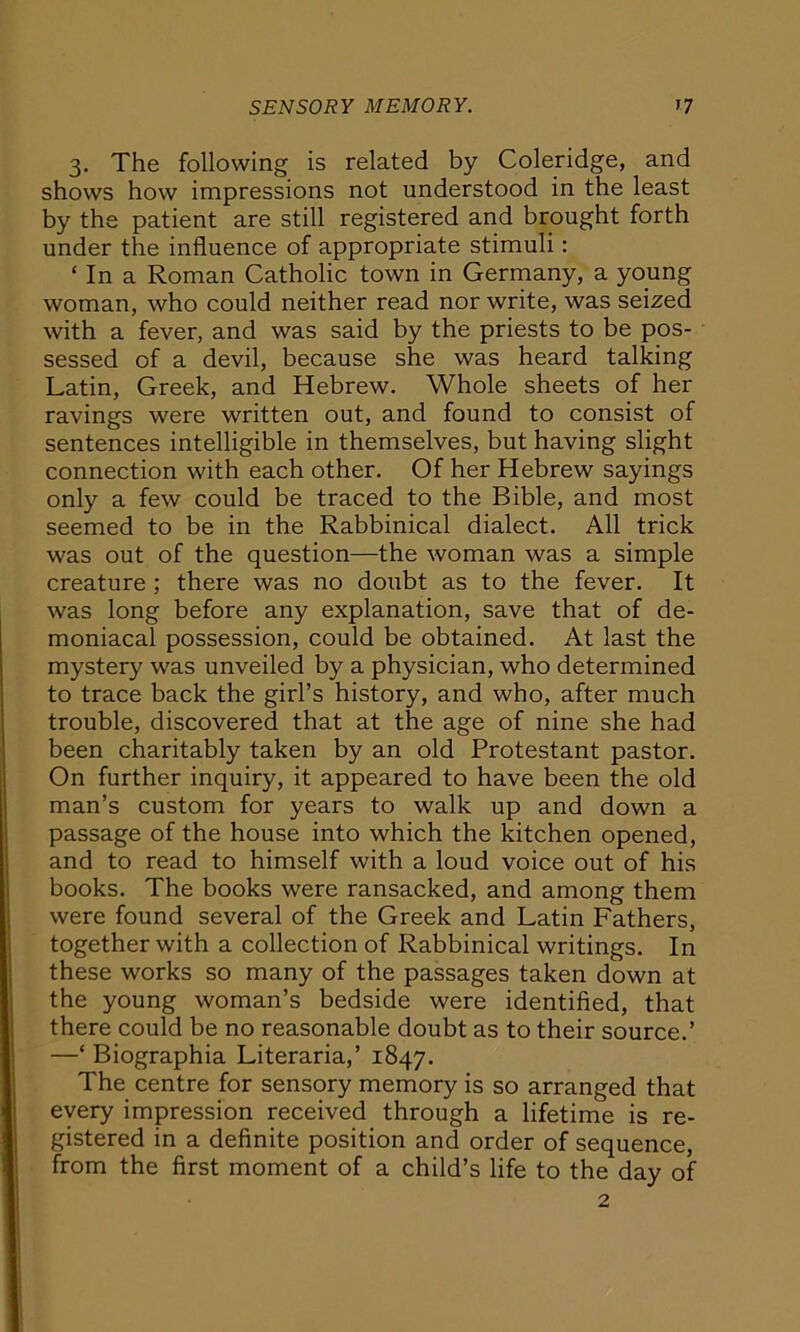 3. The following is related by Coleridge, and shows how impressions not understood in the least by the patient are still registered and brought forth under the influence of appropriate stimuli: ‘ In a Roman Catholic town in Germany, a young woman, who could neither read nor write, was seized with a fever, and was said by the priests to be pos- sessed of a devil, because she was heard talking Latin, Greek, and Hebrew. Whole sheets of her ravings were written out, and found to consist of sentences intelligible in themselves, but having slight connection with each other. Of her Hebrew sayings only a few could be traced to the Bible, and most seemed to be in the Rabbinical dialect. All trick was out of the question—the woman was a simple creature ; there was no doubt as to the fever. It was long before any explanation, save that of de- moniacal possession, could be obtained. At last the mystery was unveiled by a physician, who determined to trace back the girl’s history, and who, after much trouble, discovered that at the age of nine she had been charitably taken by an old Protestant pastor. On further inquiry, it appeared to have been the old man’s custom for years to walk up and down a passage of the house into which the kitchen opened, and to read to himself with a loud voice out of his books. The books were ransacked, and among them were found several of the Greek and Latin Fathers, together with a collection of Rabbinical writings. In these works so many of the passages taken down at the young woman’s bedside were identified, that there could be no reasonable doubt as to their source.’ —‘ Biographia Literaria,’ 1847. The centre for sensory memory is so arranged that every impression received through a lifetime is re- gistered in a definite position and order of sequence, from the first moment of a child’s life to the day of 2