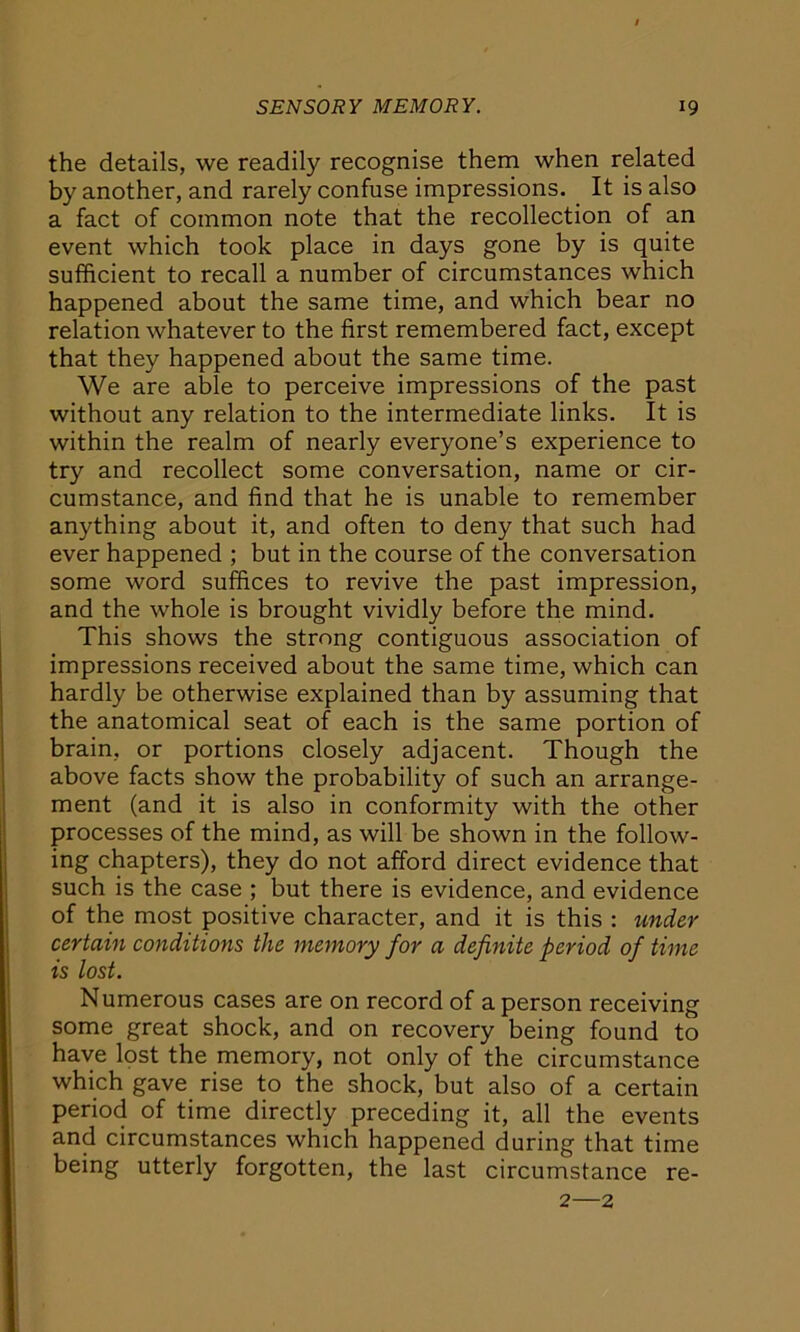 the details, we readily recognise them when related by another, and rarely confuse impressions. It is also a fact of common note that the recollection of an event which took place in days gone by is quite sufficient to recall a number of circumstances which happened about the same time, and which bear no relation whatever to the first remembered fact, except that they happened about the same time. We are able to perceive impressions of the past without any relation to the intermediate links. It is within the realm of nearly everyone’s experience to try and recollect some conversation, name or cir- cumstance, and find that he is unable to remember anything about it, and often to deny that such had ever happened ; but in the course of the conversation some word suffices to revive the past impression, and the whole is brought vividly before the mind. This shows the strong contiguous association of impressions received about the same time, which can hardly be otherwise explained than by assuming that the anatomical seat of each is the same portion of brain, or portions closely adjacent. Though the above facts show the probability of such an arrange- ment (and it is also in conformity with the other processes of the mind, as will be shown in the follow- ing chapters), they do not afford direct evidence that such is the case ; but there is evidence, and evidence of the most positive character, and it is this : under certain conditions the memory for a definite period of time is lost. Numerous cases are on record of a person receiving some great shock, and on recovery being found to have lost the memory, not only of the circumstance which gave rise to the shock, but also of a certain period of time directly preceding it, all the events and circumstances which happened during that time being utterly forgotten, the last circumstance re- 2—2