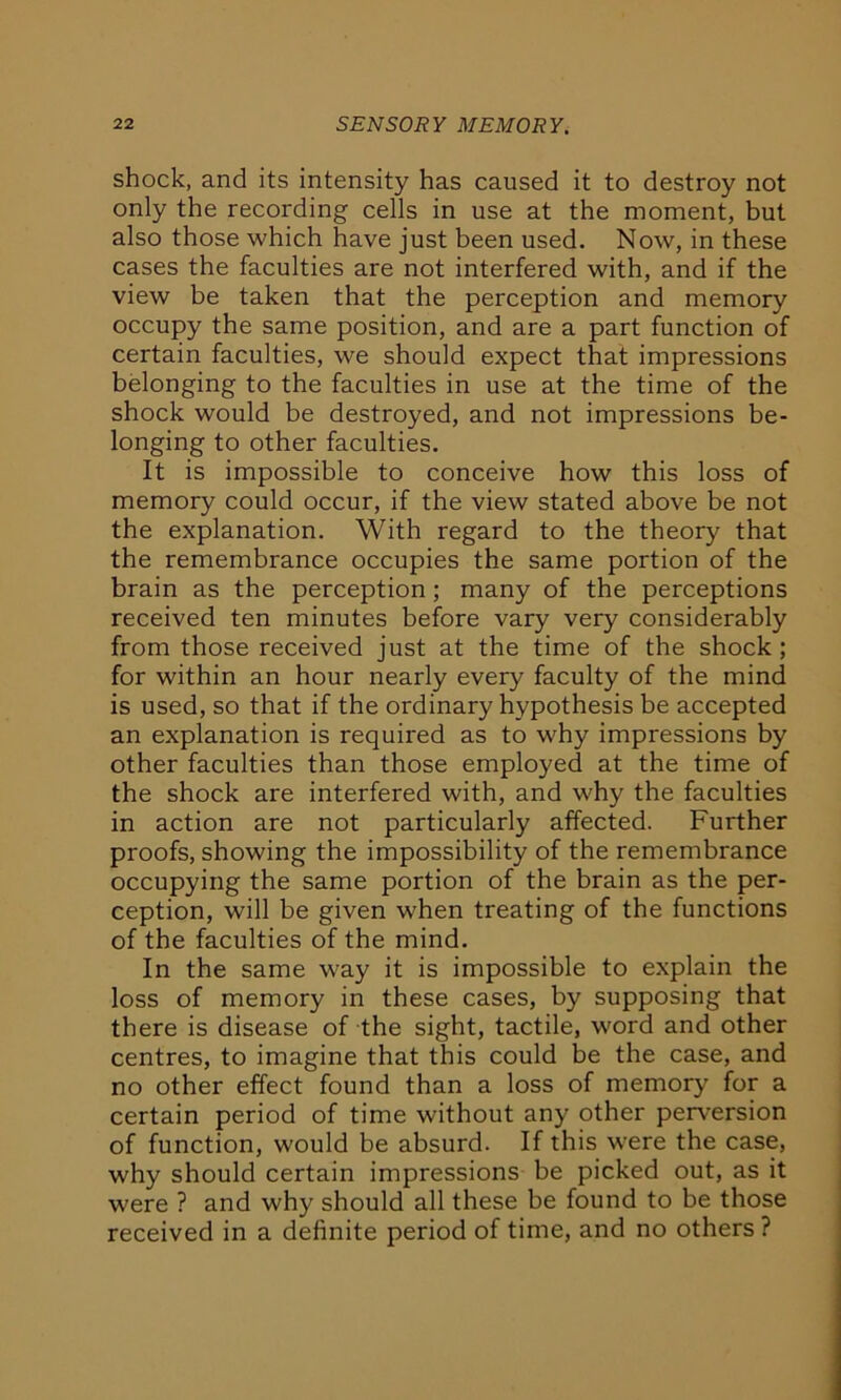 shock, and its intensity has caused it to destroy not only the recording cells in use at the moment, but also those which have just been used. Now, in these cases the faculties are not interfered with, and if the view be taken that the perception and memory occupy the same position, and are a part function of certain faculties, we should expect that impressions belonging to the faculties in use at the time of the shock would be destroyed, and not impressions be- longing to other faculties. It is impossible to conceive how this loss of memory could occur, if the view stated above be not the explanation. With regard to the theory that the remembrance occupies the same portion of the brain as the perception; many of the perceptions received ten minutes before vary very considerably from those received just at the time of the shock; for within an hour nearly every faculty of the mind is used, so that if the ordinary hypothesis be accepted an explanation is required as to why impressions by other faculties than those employed at the time of the shock are interfered with, and why the faculties in action are not particularly affected. Further proofs, showing the impossibility of the remembrance occupying the same portion of the brain as the per- ception, will be given when treating of the functions of the faculties of the mind. In the same way it is impossible to explain the loss of memory in these cases, by supposing that there is disease of the sight, tactile, word and other centres, to imagine that this could be the case, and no other effect found than a loss of memory for a certain period of time without any other perversion of function, would be absurd. If this were the case, why should certain impressions be picked out, as it were ? and why should all these be found to be those received in a definite period of time, and no others ?