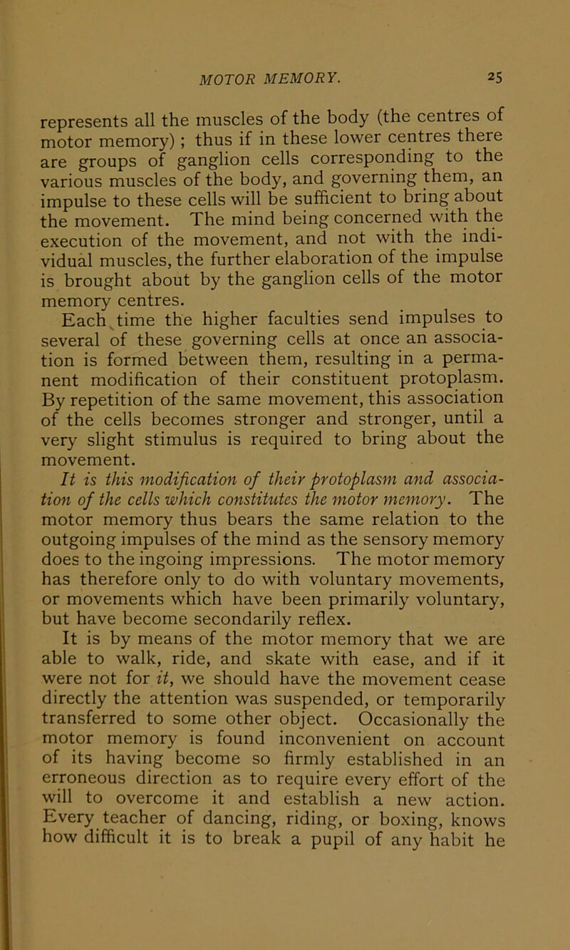 represents all the muscles of the body (the centres of motor memory); thus if in these lower centres there are groups of ganglion cells corresponding to the various muscles of the body, and governing them, an impulse to these cells will be sufficient to bring about the movement. The mind being concerned with the execution of the movement, and not with the indi- vidual muscles, the further elaboration of the impulse is brought about by the ganglion cells of the motor memory centres. Each time the higher faculties send impulses to several of these governing cells at once an associa- tion is formed between them, resulting in a perma- nent modification of their constituent protoplasm. By repetition of the same movement, this association of the cells becomes stronger and stronger, until a very slight stimulus is required to bring about the movement. It is this modification of tlieir protoplasm and associa- tion of the cells which constitutes the motor memory. The motor memory thus bears the same relation to the outgoing impulses of the mind as the sensory memory does to the ingoing impressions. The motor memory has therefore only to do with voluntary movements, or movements which have been primarily voluntary, but have become secondarily reflex. It is by means of the motor memory that we are able to walk, ride, and skate with ease, and if it were not for it, we should have the movement cease directly the attention was suspended, or temporarily transferred to some other object. Occasionally the motor memory is found inconvenient on account of its having become so firmly established in an erroneous direction as to require every effort of the will to overcome it and establish a new action. Every teacher of dancing, riding, or boxing, knows how difficult it is to break a pupil of any habit he