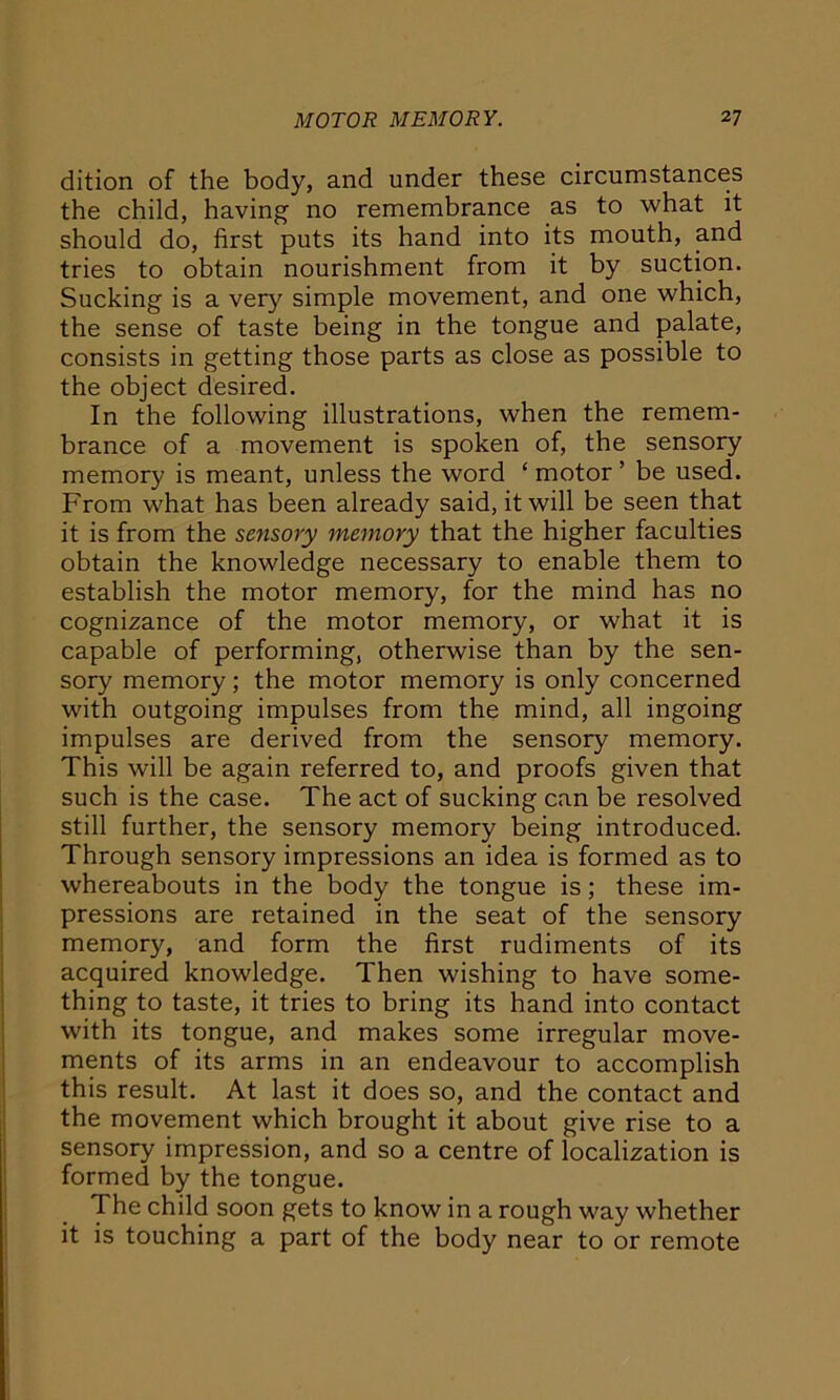 dition of the body, and under these circumstances the child, having no remembrance as to what it should do, first puts its hand into its mouth, and tries to obtain nourishment from it by suction. Sucking is a very simple movement, and one which, the sense of taste being in the tongue and palate, consists in getting those parts as close as possible to the object desired. In the following illustrations, when the remem- brance of a movement is spoken of, the sensory memory is meant, unless the word ‘motor’ be used. From what has been already said, it will be seen that it is from the sensory memory that the higher faculties obtain the knowledge necessary to enable them to establish the motor memory, for the mind has no cognizance of the motor memory, or what it is capable of performing, otherwise than by the sen- sory memory; the motor memory is only concerned with outgoing impulses from the mind, all ingoing impulses are derived from the sensory memory. This will be again referred to, and proofs given that such is the case. The act of sucking can be resolved still further, the sensory memory being introduced. Through sensory impressions an idea is formed as to whereabouts in the body the tongue is ; these im- pressions are retained in the seat of the sensory memory, and form the first rudiments of its acquired knowledge. Then wishing to have some- thing to taste, it tries to bring its hand into contact with its tongue, and makes some irregular move- ments of its arms in an endeavour to accomplish this result. At last it does so, and the contact and the movement which brought it about give rise to a sensory impression, and so a centre of localization is formed by the tongue. The child soon gets to know in a rough way whether it is touching a part of the body near to or remote