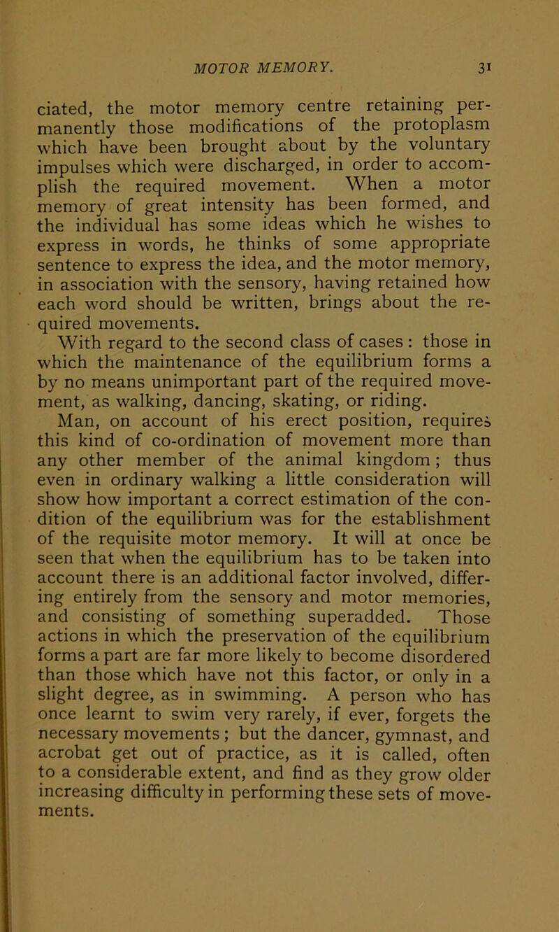 dated, the motor memory centre retaining per- manently those modifications of the protoplasm which have been brought about by the voluntary impulses which were discharged, in order to accom- plish the required movement. When a motor memory of great intensity has been formed, and the individual has some ideas which he wishes to express in words, he thinks of some appropriate sentence to express the idea, and the motor memory, in association with the sensory, having retained how each word should be written, brings about the re- quired movements. With regard to the second class of cases: those in which the maintenance of the equilibrium forms a by no means unimportant part of the required move- ment, as walking, dancing, skating, or riding. Man, on account of his erect position, requires this kind of co-ordination of movement more than any other member of the animal kingdom; thus even in ordinary walking a little consideration will show how important a correct estimation of the con- dition of the equilibrium was for the establishment of the requisite motor memory. It will at once be seen that when the equilibrium has to be taken into account there is an additional factor involved, differ- ing entirely from the sensory and motor memories, and consisting of something superadded. Those actions in which the preservation of the equilibrium forms a part are far more likely to become disordered than those which have not this factor, or only in a slight degree, as in swimming. A person who has once learnt to swim very rarely, if ever, forgets the necessary movements ; but the dancer, gymnast, and acrobat get out of practice, as it is called, often to a considerable extent, and find as they grow older increasing difficulty in performing these sets of move- ments.