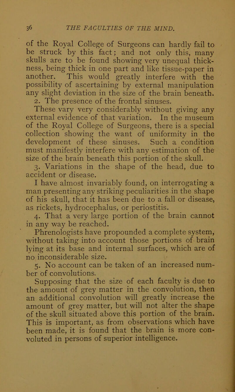 of the Royal College of Surgeons can hardly fail to be struck by this fact; and not only this, many skulls are to be found showing very unequal thick- ness, being thick in one part and like tissue-paper in another. This would greatly interfere with the possibility of ascertaining by external manipulation any slight deviation in the size of the brain beneath. 2. The presence of the frontal sinuses. These vary very considerably without giving any external evidence of that variation. In the museum of the Royal College of Surgeons, there is a special collection showing the want of uniformity in the development of these sinuses. Such a condition must manifestly interfere with any estimation of the size of the brain beneath this portion of the skull. 3. Variations in the shape of the head, due to accident or disease. I have almost invariably found, on interrogating a man presenting any striking peculiarities in the shape of his skull, that it has been due to a fall or disease, as rickets, hydrocephalus, or periostitis. 4. That a very large portion of the brain cannot in any way be reached. Phrenologists have propounded a complete system, without taking into account those portions of brain lying at its base and internal surfaces, which are of no inconsiderable size. 5. No account can be taken of an increased num- ber of convolutions. Supposing that the size of each faculty is due to the amount of grey matter in the convolution, then an additional convolution will greatly increase the amount of grey matter, but will not alter the shape of the skull situated above this portion of the brain. This is important, as from observations which have been made, it is found that the brain is more con- voluted in persons of superior intelligence.