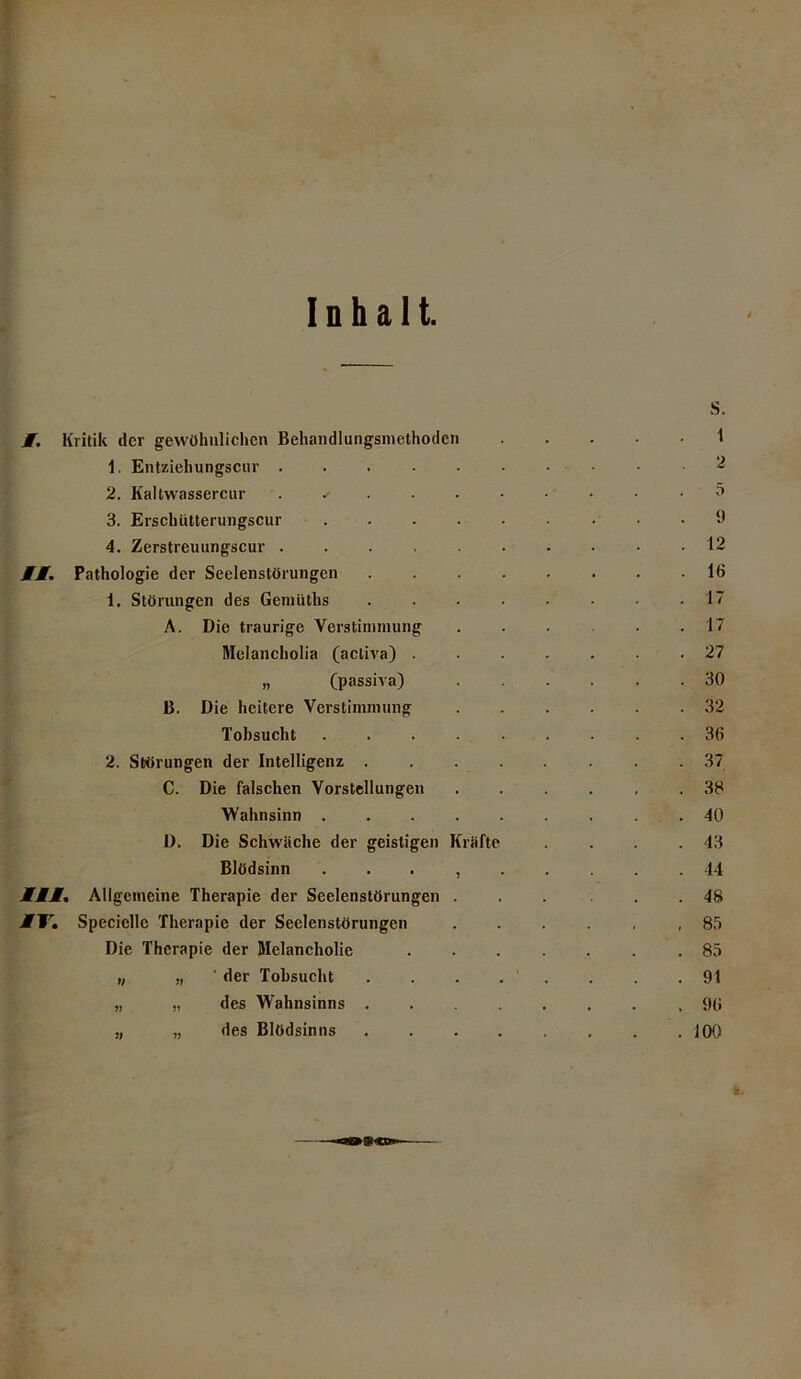 Inhalt. M. Kritik der gewöhnlichen Behandlungsmethoden 1. Entziehungscur ..... 2. Kaltwassercur ^ 3. Erschütterungscur .... 4. Zerstreuungscur ..... MM. Pathologie der Seelenstörungen 1. Störungen des Gemiiths A. Die traurige Yerstiminung Melancholia (acliva) . „ (passiva) B. Die heitere Verstimmung Tobsucht .... 2. Störungen der Intelligenz . C. Die falschen Vorstellungen Wahnsinn .... D. Die Schwäche der geistigen Kräfte Blödsinn , MMM. Allgemeine Therapie der Seelenstörungen . MTSpecicllc Therapie der Seelenslörungen Die Therapie der Melancholie „ „ der Tobsucht „ „ des Wahnsinns . des Blödsinns »