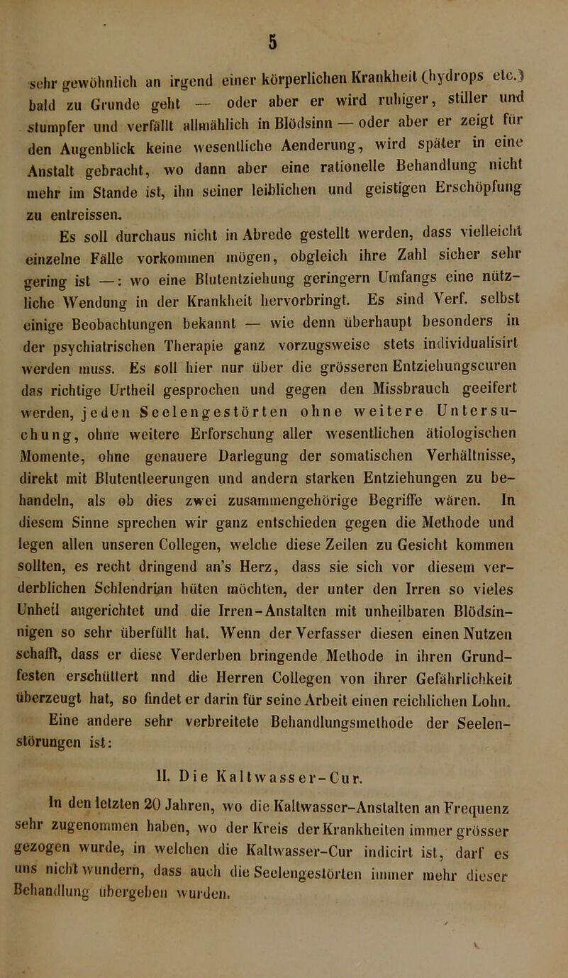 sehr gewöhnlich an irgend einer körperlichen Krankheit (hydrops etc.) bald zu Grunde geht — oder aber er wird ruhiger, stiller und stumpfer und verfällt allmählich in Blödsinn oder aber ei zeigt fiii den Augenblick keine wesentliche Aenderung, wird später in eine Anstalt gebracht, wo dann aber eine rationelle Behandlung nicht mehr im Stande ist, ihn seiner leiblichen und geistigen Erschöpfung zu entreissen. Es soll durchaus nicht in Abrede gestellt werden, dass vielleicht einzelne Fälle Vorkommen mögen, obgleich ihre Zahl sicher sehr gering ist —: wo eine Blutentziehung geringem Umfangs eine nütz- liche Wendung in der Krankheit liervorbringt. Es sind Verf. selbst einige Beobachtungen bekannt — wie denn überhaupt besonders in der psychiatrischen Therapie ganz vorzugsweise stets individualisirt werden muss. Es soll hier nur über die grösseren Entziehungscuren das richtige örtheil gesprochen und gegen den Missbrauch geeifert werden, jeden Seelen gestörten ohne weitere Untersu- chung, ohne weitere Erforschung aller wesentlichen ätiologischen Momente, ohne genauere Darlegung der somatischen Verhältnisse, direkt mit Blutentleerungen und andern starken Entziehungen zu be- handeln, als ob dies zwei zusammengehörige Begriffe wären. In diesem Sinne sprechen wir ganz entschieden gegen die Methode und legen allen unseren Collegen, welche diese Zeilen zu Gesicht kommen sollten, es recht dringend an’s Herz, dass sie sich vor diesem ver- derblichen Schlendrian hüten möchten, der unter den Irren so vieles Unheil augerichtet und die Irren-Anstalten mit unheilbaren Blödsin- nigen so sehr überfüllt hat. Wenn der Verfasser diesen einen Nutzen schafft, dass er diese Verderben bringende Methode in ihren Grund- festen erschüttert nnd die Herren Collegen von ihrer Gefährlichkeit überzeugt hat, so findet er darin für seine Arbeit einen reichlichen Lohn. Eine andere sehr verbreitete Behandlungsmethode der Seelen- störungen ist: II. Die Kaltwasser-Cur. In den letzten 20 Jahren, wo die Kallwasser-Anslalten an Frequenz sehr zugenommen haben, wo der Kreis der Krankheiten immer grösser gezogen wurde, in welchen die Kaltwasser-Cur indicirt ist, darf es uns nicht wundern, dass auch die Seelengeslörten immer mehr dieser Behandlung übergeben wurden.