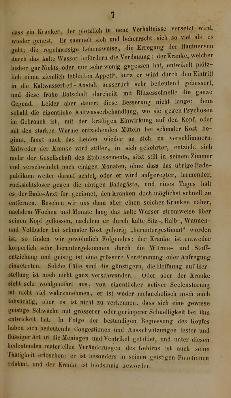 dass ein Kranker, der plötzlich in neue Verhältnisse versetzt wird, wieder genest. Er sammelt sich und beherrscht sich so viel als es geht; die regelmässig»! Lebensweise, die Erregung der Hautnerven durch das kalte Wasser befördern die Verdauung; der Kranke, welcher bisher gar Nichts oder nur sehr wenig gegessen hat, entwikelt plötz- lich einen ziemlich lebhaften Appetit, kurz er wird durch den Eintritt in die Kaltwasserheil-Anstalt äusserlich sehr bedeutend gebcsseit, und diese frohe Botschaft durcheilt mit Blitzesschnelle die ganze Gegend. Leider aber dauert diese Besserung nicht lange; denn sobald die eigentliche Kaltwasserbehandlung, wo sie gegen Psychosen im Gebrauch ist, mit der kräftigen Einwirkung auf den Kopf, ouer mit den starken Wärme entziehenden Mitteln bei schmaler Kost be- ginnt, fängt auch das Leiden wieder an sich zu verschlimmern. Entweder der Kranke wird stiller, in sich gekehrter, entzieht sich mehr der Gesellschaft des Etablissements, sitzt still in seinem Zimmer und verschwindet nach einigen Monaten, ohne dass das übrige Bade- publikum weiter darauf achteL oder er wird aufgeregter, lärmender, rücksichtsloser gegen die übrigen Badegäste, und eines Tages hält es der Bade-Arzt für geeignet, den Kranken doch möglichst schnell zu entfernen. Besehen w ir uns dann aber einen solchen Kranken näher, nachdem Wochen und Monate lang das kalte Wasser stromweise über seinen Kopf geflossen, nachdem er durch kalte Sitz-, Halb-, Wannen- und Vollbäder bei schmaler Kost gehörig „heruntergestimmt“ worden ist, so finden wir gewöhnlich Folgendes: der Kranke ist entweder körperlich sehr heruntergekommen durch die Wärme- und SlofF- entziehung und geistig ist eine grössere Verstimmung oder Aufregung eingetreten. Solche Fälle sind die günstigem, die Hoffnung auf Her- stellung ist noch nicht ganz verschwunden. Oder aber der Kranke sieht sehr wohlgenährt aus, von eigentlicher acliver Seelenstörung ist nicht viel wahrzunehmen, er ist weder melancholisch noch auch tobsüchtig, aber es ist nicht zu verkennen, dass sich eine crewisse geistige Schwäche mit grösserer oder geringerer Schnelligkeit bei ihm entwickelt hat. ln Folge der beständigen Begiessung des Kopfes haben sich bedeutende Congestionen und Ausschwitzungen fester und flüssiger Art in die Meningen und Ventrikel gebildet, und unter diesen bedeutenden materiellen Veränderungen des Gehirns ist auch seine 1 heitigkeit erloschen: er ist besonders in seinen geistigen Functionen erlahmt, und »lei’ Kranke ist blödsinnig geworden,