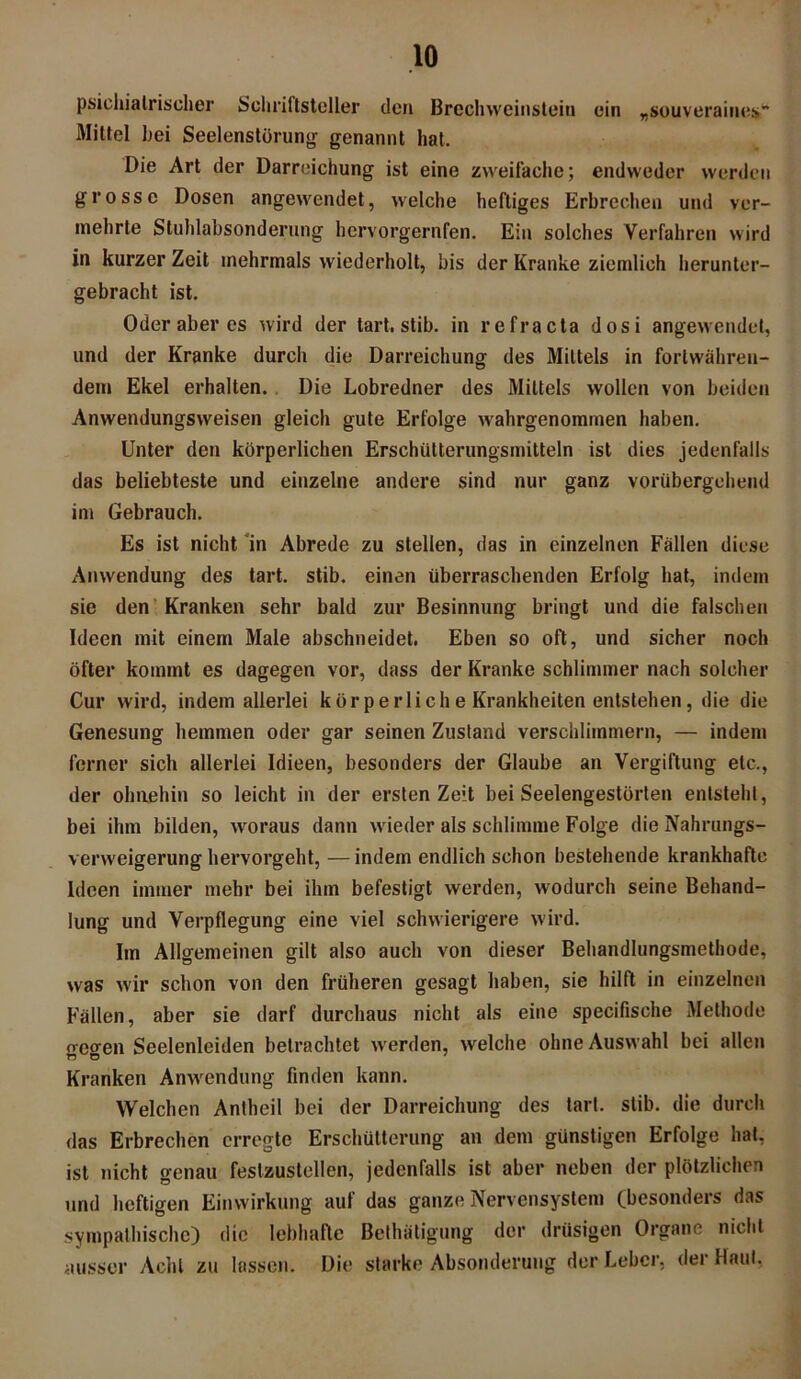 psichiaIrischer Schriftsteller den Brechweinstein ein „souveraines Mittel hei Seelenstörung genannt hat. Die Art der Darreichung ist eine zweifache; endweder werden grosse Dosen angewendet, welche heftiges Erbrechen und ver- mehrte Stuhlabsonderung hervorgernfen. Ein solches Verfahren wird in kurzer Zeit mehrmals wiederholt, bis der Kranke ziemlich herunter- gebracht ist. Oder aber es wird der tart. stib. in re fr acta dosi angewendet, und der Kranke durch die Darreichung des Mittels in fortwähren- dem Ekel erhalten. Die Lobredner des Mittels wollen von beiden Anwendungsweisen gleich gute Erfolge wahrgenommen haben. Unter den körperlichen Erschütterungsmitteln ist dies jedenfalls das beliebteste und einzelne andere sind nur ganz vorübergehend im Gebrauch. Es ist nicht in Abrede zu stellen, das in einzelnen Fällen diese Anwendung des tart. stib. einen überraschenden Erfolg hat, indem sie den Kranken sehr bald zur Besinnung bringt und die falschen Ideen mit einem Male abschneidet. Eben so oft, und sicher noch öfter kommt es dagegen vor, dass der Kranke schlimmer nach solcher Cur wird, indem allerlei körperliche Krankheiten entstehen, die die Genesung hemmen oder gar seinen Zustand verschlimmern, — indem ferner sich allerlei Idieen, besonders der Glaube an Vergiftung etc., der ohnehin so leicht in der ersten Zeit bei Seelengestörten entsteht, bei ihm bilden, woraus dann wieder als schlimme Folge die Nahrungs- verweigerung hervorgeht, — indem endlich schon bestehende krankhafte Ideen immer mehr bei ihm befestigt werden, wodurch seine Behand- lung und Verpflegung eine viel schwierigere wird. Im Allgemeinen gilt also auch von dieser Behandlungsmethode, was wir schon von den früheren gesagt haben, sie hilft in einzelnen Fällen, aber sie darf durchaus nicht als eine specifische Methode gegen Seelenleiden betrachtet werden, welche ohne Auswahl bei allen Kranken Anwendung finden kann. Welchen Antheil bei der Darreichung des tart. stib. die durch das Erbrechen erregte Erschütterung an dem günstigen Erfolge hat, ist nicht genau feslzustellen, jedenfalls ist aber neben der plötzlichen und heftigen Einwirkung auf das ganze Nervensystem (besonders das sympathische) die lebhafte Bethätigung der drüsigen Organe nicht ausser Acht zu lassen. Die starke Absonderung der Leber, der Haut,