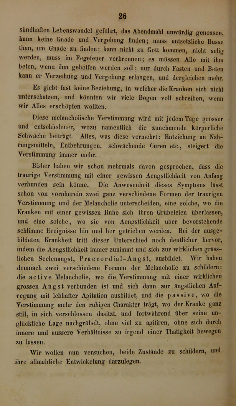 sündhaften Lebenswandel geführt, das Abendmahl unwürdig genossen, kann keine Gnade und Vergebung finden; muss entsetzliche Busse thun, um Gnade zu finden; kann nicht zu Gott kommen, nicht selig werden, muss im Fegefeuer verbrennen; es müssen Alle mit ihm beten, wenn ihm geholfen werden soll; nur durch Fasten und Beten kann er \erzeihung und Vergebung erlangen, und dergleichen mehr. Es giebt fast keine Beziehung, in welcher die Kranken sich nicht unterschätzen, und könnten wir viele Bogen voll schreiben, wenn wir Alles erschöpfen wollten. Diese melancholische Verstimmung wird mit jedem Tage grösser und entschiedener, wozu namentlich die zunehmende körperliche Schwäche beiträgt. Alles, was diese vermehrt: Entziehung an Nah- rungsmitteln, Entbehrungen, schwächende Curen etc., steigert die Verstimmung immer mehr. Bisher haben wir schon mehrmals davon gesprochen, dass die traurige Verstimmung mit einer gewissen Aengstlichkeit von Anfang verbunden sein könne. Die Anwesenheit dieses Symptoms lässt schon von vornherein zwei ganz verschiedene Formen der traurigen Verstimmung und der Melancholie unterscheiden, eine solche, wo die Kranken mit einer gewissen Ruhe sich ihren Grübeleien überlassen, und eine solche, wo sie von Aengstlichkeit über bevorstehende schlimme Ereignisse hin und her getrieben werden. Bei der ausge- bildeten Krankheit tritt dieser Unterschied noch deutlicher hervor, indem die Aengstlichkeit immer zunimmt und sich zur wirklichen gräss- lichen Seelenangst, Praecordial-Angst, ausbildet. Wir haben demnach zwei verschiedene Formen der Melancholie zu schildern: die active Melancholie, wo die Verstimmung mit einer wirklichen grossen Angst verbunden ist und sich dann zur ängstlichen Auf- regung mit lebhafter Agitation ausbildet, und die passive, wro die Verstimmung mehr den ruhigen Charakter trägt, wo der Kranke ganz still, in sich verschlossen dasitzt, und fortwährend über seine un- glückliche Lage nachgrübelt, ohne viel zu agitiren, ohne sich durch innere und äussere Verhältnisse zu irgend einer Thätigkcit bewegen zu lassen. Wir wollen nun versuchen, beide Zustände zu schildern, und ihre allmähliche Entwickelung darzulegen.