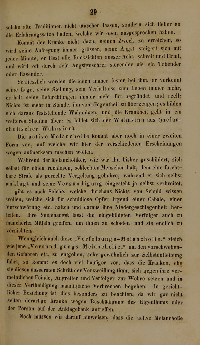 solche alle Traditionen nicht täuschen lassen, sondern sich lieber an (li« Erfahrungssätze halten, welche wir oben ausgesprochen haben. Kommt der Kranke nicht dazu, seinen Zweck zu erreichen, so wird seine Aufregung immer grösser, seine Angst steigert sich mit jeder Minute, er lässt alle Rücksichten ausser Acht, schreit und lärmt, und wird oft durch sein Angstgeschrei störender als ein Tobender oder Rasender. Schliesslich werden die Ideen immer fester bei ihm, er verkennt seine Lage, seine Stellung, sein Verhältnis zum Leben immer mehr, er hält seine Befürchtungen immer mehr für begründet und reell; Nichts ist mehr im Stande, ihn vom Gegentheil zu überzeugen; es bilden sich daraus feststehende Wahnideen, und die Krankheit geht in ein weiteres Stadium über: es bildet sicli der Wahnsinn aus (melan- cholischer Wahnsinn). Die active Melancholie kommt aber noch in einer zweiten Form vor, auf welche wir hier der verschiedenen Erscheinungen wegen aufmerksam machen wollen. Während der Melancholiker, wie wir ihn bisher geschildert, sich selbst für einen ruchlosen, schlechten Menschen hält, dem eine furcht- bare Strafe als gerechte Vergeltung gebühre, während er sich selbst an klagt und seine Versündigung eingestellt ja selbst verbreitet, — gibt es auch Solche, welche durchaus Nichts von Schuld wissen wollen, welche sich für schuldlose Opfer irgend einer Cabale, einer Verschwörung etc. halten und daraus ihre Niedergeschlagenheit her- leiten. Ihre Seelenangst lässt die eingebildeten Verfolger auch zu mancherlei Mitteln greifen, um ihnen zu schaden und sie endlich zu vernichten. Wenngleich auch diese „Ver folgung s-Melancholie,“ gleich wie jene „V er stindigungs- Melancholie,“ um den vorschweben- den Gefahren etc. zu entgehen, sehr gewöhnlich zur Selbstentleibung führt, so kommt es doch viel häufiger vor, dass die Kranken, ehe sie diesen äussersten Schritt der Verzweiflung thun, sich gegen ihre ver- meintlichen Feinde, Angreifer und Verfolger zur Wehre setzen und in dieser Verteidigung mannigfache Verbrechen begehen. In gericht- licher Beziehung ist dies besonders zu beachten, da wir gar nicht selten derartige Kranke wegen Beschädigung des Eigenthums oder der Person auf der Anklagebank antreffen. Noch müssen wir darauf hinweisen, dass die active Melancholie